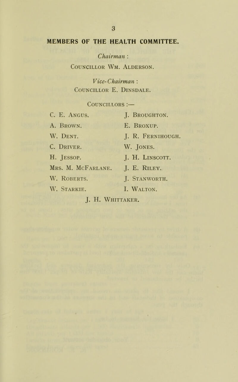 MEMBERS OF THE HEALTH COMMITTEE. Chairman : Councillor Wm. Alderson. Vice-Chairman : Councillor E. Dinsdale. Councillors :— C. E. Angus. J. Broughton. E. Broxup. J. R. Fernihough. W. Jones. J. H. Linscott. A. Brown. W. Dent. C. Driver. H. Jessop. Mrs. M. McFarlane. J. E. Riley. Roberts. J. Stanworth. L Walton. W. Starkie. J. H. Whittaker.