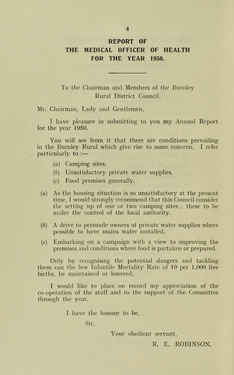 REPORT OF THE MEDICAL OFFICER OF HEALTH FOR THE YEAR 1950. To tlie Chairman and Members of the Burnley Rural District Council. Mr. Chairman, Lady and Gentlemen, I have pleasure in submitting to you my Annual Report for the year 1950. You will see from it that there are conditions prevailing in the Burnley Rural which give rise to some concern. I refer particularly to :— (a) Camping sites. (b) Unsatisfactory private water supplies. (c) Food premises generally. (a) As the housing situation is so unsatisfactory at the present time, 1 would strongly recommend that this Council consider the setting up of one or two camping sites ; these to be under the control of the local authority. (b) A drive to persuade owners of private water supplies where possible to have mains water installed. (c) Embarking on a campaign with a view to improving the premises and conditions where food is partaken or prepared. Only by recognising the potential dangers and tackling them can the low Infantile Mortalit}' Rate of 19 per 1,000 live births, be maintained or lowered. I would like to place on record my appreciation of the co-operation of the staff and to the support of the Committee through the year. 1 have the honour to be. Sir, Your obedient servant, R. E. ROBINSON.