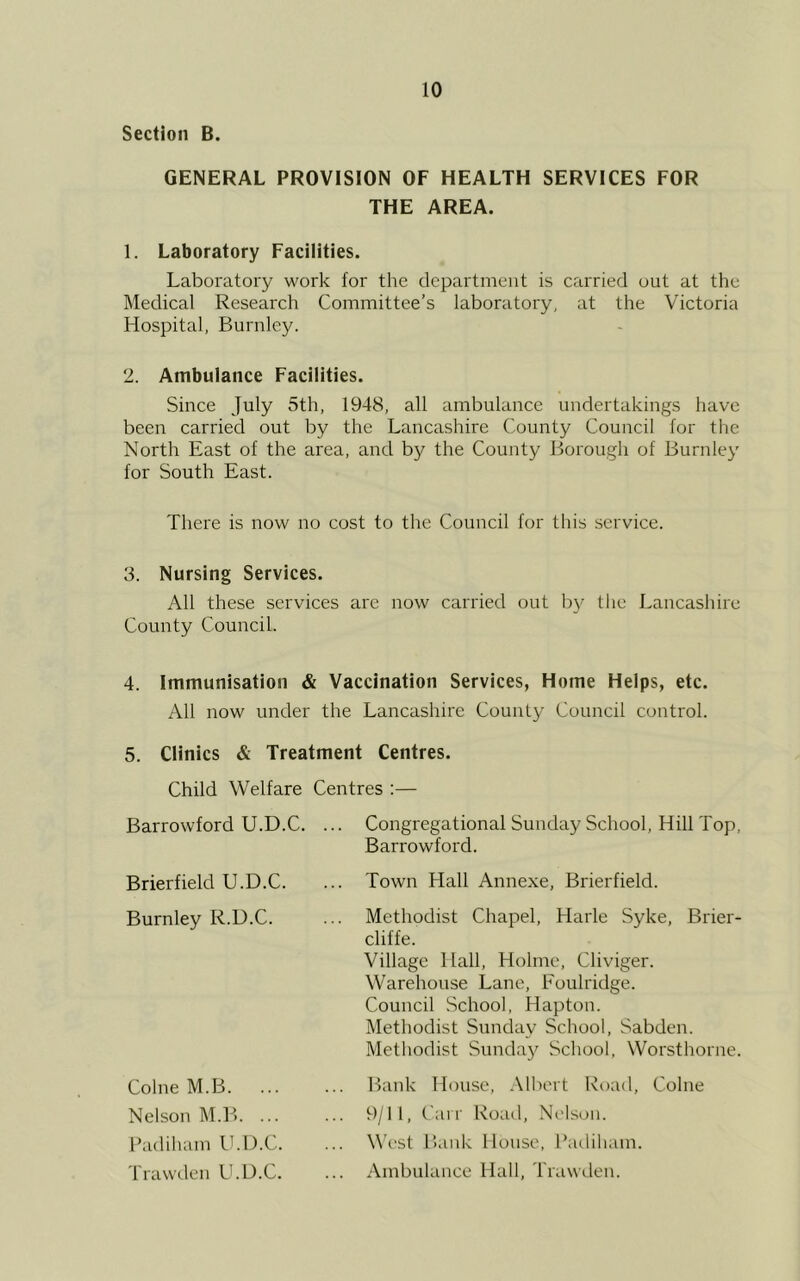 Section B. GENERAL PROVISION OF HEALTH SERVICES FOR THE AREA. 1. Laboratory Facilities. Laboratory work for the department is carried out at the Medical Research Committee’s laboratory, at the Victoria Hospital, Burnley. 2. Ambulance Facilities. Since July 5th, 1948, all ambulance undertakings have been carried out by the Lancashire County Council for the North East of the area, and by the County Borough of Burnley for South East. There is now no cost to the Council for tliis service. 3. Nursing Services. All these services are now carried out by the Lancashire County Council. 4. Immunisation & Vaccination Services, Home Helps, etc. All now under the Lancashire County Council control. 5. Clinics & Treatment Centres. Child Welfare Centres :— Congregational Sunday School, Hill Top, Barrowford. Town Hall Annexe, Brierfield. Methodist Chapel, Harle Syke, Brier- cliffe. Village Hall, Holme, Cliviger. Warehouse Lane, Eoulridge. Council School, Hapton. Methodist Sunday School, Sabden. Methodist Sunday School. Worsthorne. Bank House, .\lbert Road, Colne 9/11, Carr Road, Nt'lson. West Bank House, Padiliam. Ambulance Hall, Trawden. Barrowford U.D.C. Brierfield U.D.C. Burnley R.U.C. Colne M.B. Nelson M.IL ... Badiham IkD.C. Trawden U.D.C.