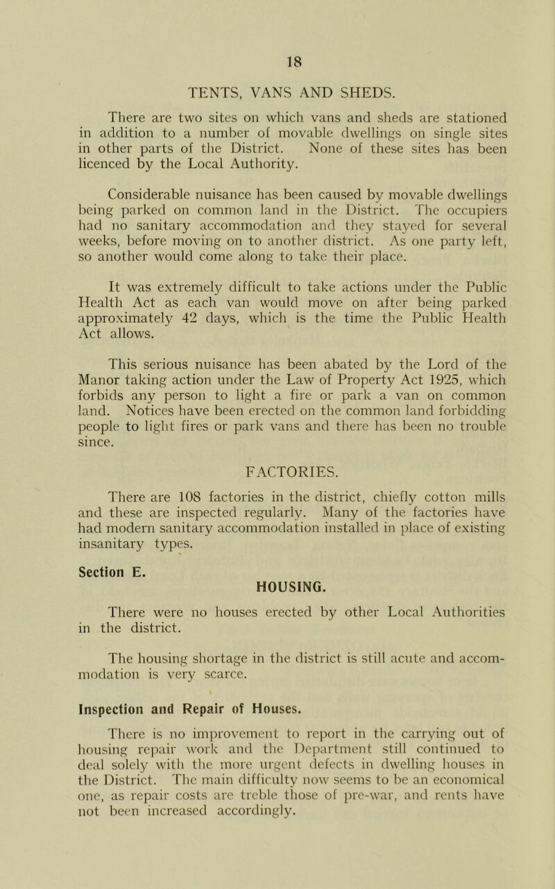 TENTS, VANS AND SHEDS. There are two sites on which vans and sheds are stationed in addition to a number of movable dwellings on single sites in other parts of the District. None of these sites has been licenced by the Local Authority. Considerable nuisance has been caused by movable dwellings being parked on common land in the District. The occupiers had no sanitary accommodation and they stayed for several weeks, before moving on to another district. As one party left, so another would come along to take their place. It was extremely difficult to take actions under the Public Health Act as each van would move on after being parked approximately 42 days, which is the time the Public Health Act allows. This serious nuisance has been abated by the Lord of the Manor taking action under the Law of Property Act 1925, which forbids any person to light a fire or park a van on common land. Notices have been erected on the common land forbidding people to light fires or park vans and there has been no trouble since. FACTORIES. There are 108 factories in the district, chiefly cotton mills and these are inspected regularly. Many of the factories have had modern sanitary accommodation installed in place of existing insanitary types. Section E. HOUSING. There were no houses erected by other Local Authorities in the district. The housing shortage in the district is still acute and accom- modation is very scarce. Inspection and Repair of Houses. There is no improvement to report in the carrying out of housing rejiair work and the Department still continued to deal solely with the more urgent defects in dwelling houses in the District. The main difficulty now seems to be an economical one, as repair costs are treble those of pre-war, and rents have not been increased accordingly.