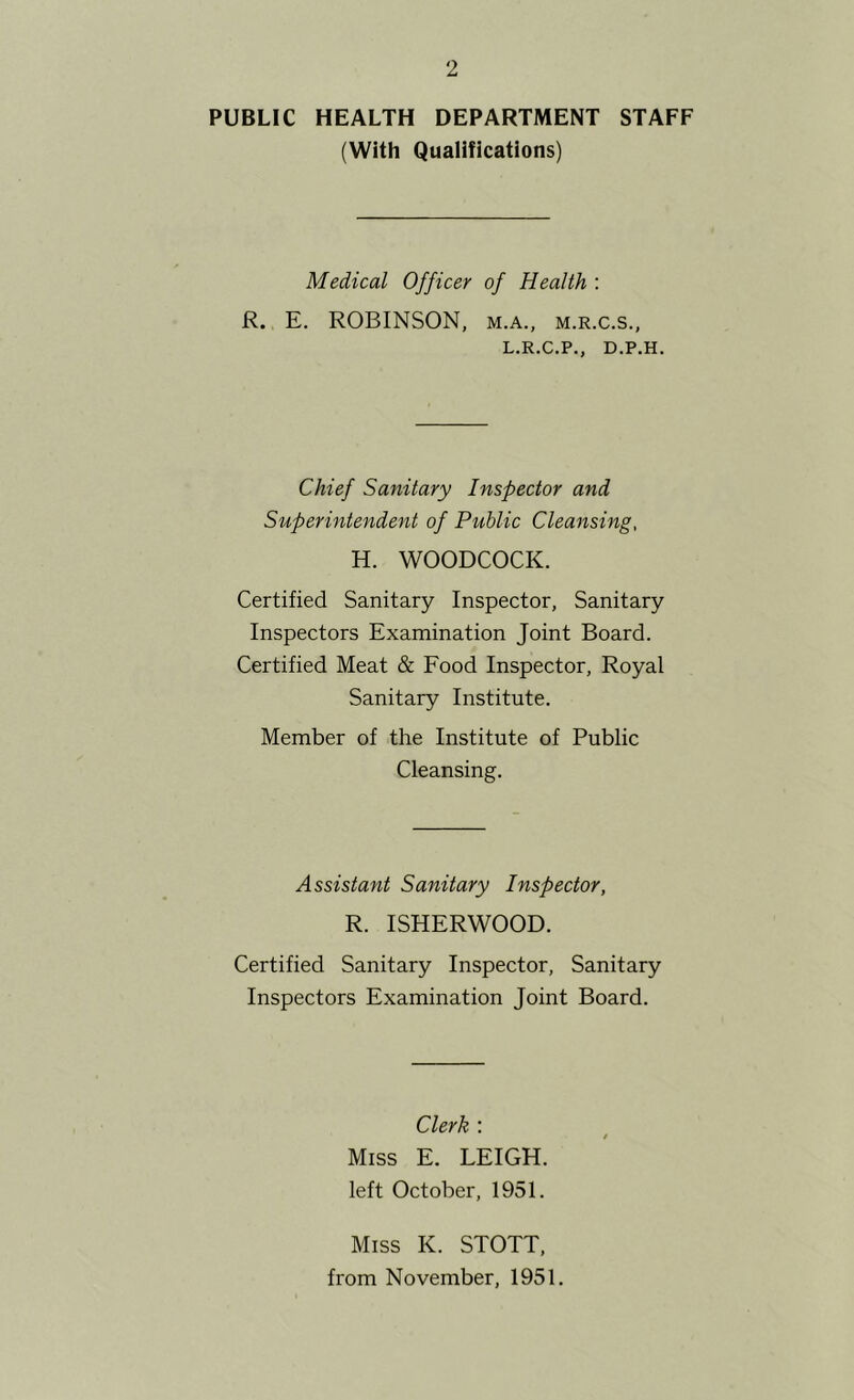 PUBLIC HEALTH DEPARTMENT STAFF (With Qualifications) Medical Officer of Health : R. E. ROBINSON, m.a., m.r.c.s., L.R.C.P., D.P.H. Chief Sanitary Inspector and Superintendent of Public Cleansing, H. WOODCOCK. Certified Sanitary Inspector, Sanitary Inspectors Examination Joint Board. Certified Meat & Eood Inspector, Royal Sanitary Institute. Member of the Institute of Public Cleansing. Assistant Sanitary Inspector, R. ISHERWOOD. Certified Sanitary Inspector, Sanitary Inspectors Examination Joint Board. Clerk : Miss E. LEIGH, left October, 1951. Miss K. STOTT, from November, 1951.
