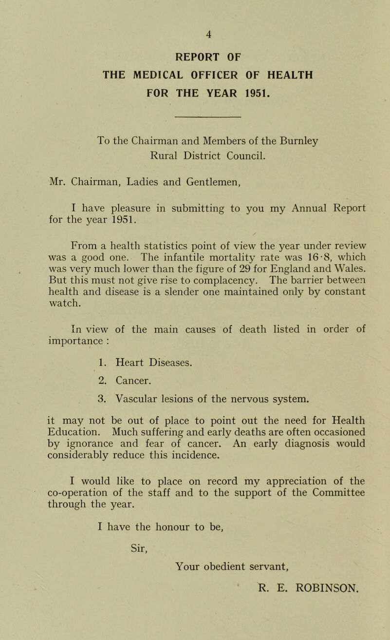 REPORT OF THE MEDICAL OFFICER OF HEALTH FOR THE YEAR 1951. To the Chairman and Members of the Burnley Rural District Council. Mr. Chairman, Ladies and Gentlemen, I have pleasure in submitting to you my Annual Report for the year 1951. From a health statistics point of view the year under review was a good one. The infantile mortality rate was 16-8, which was very much lower than the figure of 29 for England and Wales. But this must not give rise to complacency. The barrier between health and disease is a slender one maintained only by constant watch. In view of the main causes of death listed in order of importance : 1. Heart Diseases. 2. Cancer. 3. Vascular lesions of the nervous system. it may not be out of place to point out the need for Health Education. Much suffering and early deaths are often occasioned by ignorance and fear of cancer. An early diagnosis would considerably reduce this incidence. I would like to place on record my appreciation of the co-operation of the staff and to the support of the Committee through the year. I have the honour to be. Sir, Your obedient servant. R. E. ROBINSON.