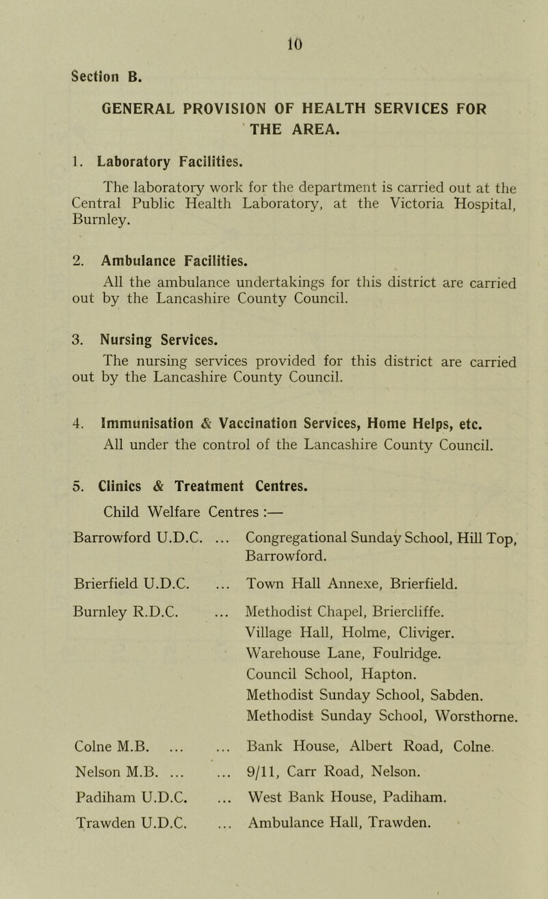 Section B. GENERAL PROVISION OF HEALTH SERVICES FOR THE AREA. 1. Laboratory Facilities. The laboratory work for the department is carried out at the Central Public Health Laboratory, at the Victoria Hospital, Burnley. 2. Ambulance Facilities. All the ambulance undertakings for this district are carried out by the Lancashire County Council. 3. Nursing Services. The nursing services provided for this district are carried out by the Lancashire County Council. 4. Immunisation & Vaccination Services, Home Helps, etc. All under the control of the Lancashire County Council. 5. Clinics & Treatment Centres. Child Welfare Centres :— Barrowford U.D.C. ... Brierfield U.D.C. Burnley R.D.C. Colne M.B. Nelson M.B. ... Padiham U.D.C. Trawden U.D.C. Congregational Sunday School, Hill Top, Barrowford. Town Hall Annexe, Brierfield. Methodist Chapel, Briercliffe. Village Hall, Holme, Cliviger. Warehouse Lane, Foulridge. Council School, Hapton. Methodist Sunday School, Sabden. Methodist Sunday School, Worsthorne. Bank House, Albert Road, Colne. 9/11, Carr Road, Nelson. West Bank House, Padiham. Ambulance Hall, Trawden.