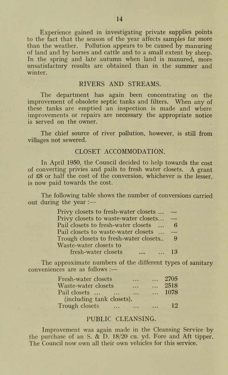 Experience gained in investigating private supplies points to the fact that the season of the year affects samples far more than the weather. Pollution appears to be caused by manuring of land and by horses and cattle and to a small extent by sheep. In the spring and late autumn when land is manured, more unsatisfactory results are obtained than in the summer and winter. RIVERS AND STREAMS. The department has again been concentrating on the improvement of obsolete septic tanks and filters. When any of these tanks are emptied an inspection is made and where improvements or repairs are necessary the appropriate notice is served on the owner. The chief source of river pollution, however, is stiU from villages not sewered. CLOSET ACCOMMODATION. In April 1950, the Council decided to help towards the cost of converting privies and pails to fresh water closets. A grant of £8 or half the cost of the conversion, whichever is the lesser, is now paid towards the cost. The following table shows the number of conversions carried out during the year :— Privy closets to fresh-water closets ... — Privy closets to waste-water closets... — Pail closets to fresh-water closets ... 6 Pail closets to waste-water closets ... — Trough closets to fresh-water closets.. 9 Waste-water closets to fresh-water closets ... ... 13 The approximate numbers of the different types of sanitary conveniences are as follows :— Fresh-water closets ... 2705 Waste-water closets ... 2518 Pail closets ... ... 1078 (including tank closets). Trough closets 12 PUBLIC CLEANSING. Improvement was again made in the Cleansing Service by the purchase of an S. & D. 18/20 cu. yd. Fore and Aft tipper. The Council now own all their own vehicles for this service.