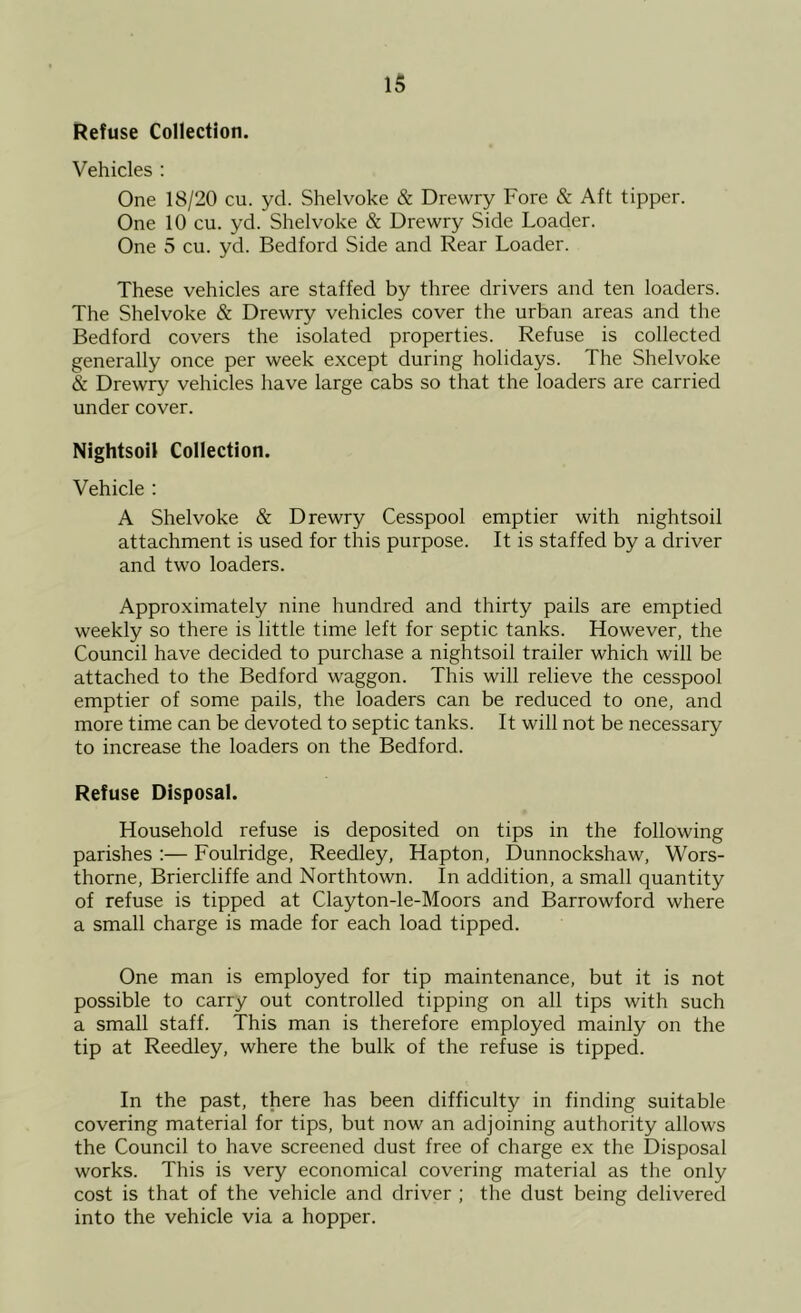Refuse Collection. Vehicles : One 18/20 cu. yd. Shelvoke & Drewry Fore & Aft tipper. One 10 cu. yd. Shelvoke & Drewry Side Loader. One 5 cu. yd. Bedford Side and Rear Loader. These vehicles are staffed by three drivers and ten loaders. The Shelvoke & Drewry vehicles cover the urban areas and the Bedford covers the isolated properties. Refuse is collected generally once per week except during holidays. The Shelvoke & Drewry vehicles have large cabs so that the loaders are carried under cover. Nightsoil Collection. Vehicle : A Shelvoke & Drewry Cesspool emptier with nightsoil attachment is used for this purpose. It is staffed by a driver and two loaders. Appro-ximately nine hundred and thirty pails are emptied weekly so there is little time left for septic tanks. However, the Council have decided to purchase a nightsoil trailer which will be attached to the Bedford waggon. This will relieve the cesspool emptier of some pails, the loaders can be reduced to one, and more time can be devoted to septic tanks. It will not be necessary to increase the loaders on the Bedford. Refuse Disposal. Household refuse is deposited on tips in the following parishes :— Foulridge, Reedley, Hapton, Dunnockshaw, Wors- thorne, Briercliffe and Northtown. In addition, a small quantity of refuse is tipped at Clayton-le-Moors and Barrowford where a small charge is made for each load tipped. One man is employed for tip maintenance, but it is not possible to carry out controlled tipping on all tips with such a small staff. This man is therefore employed mainly on the tip at Reedley, where the bulk of the refuse is tipped. In the past, there has been difficulty in finding suitable covering material for tips, but now an adjoining authority allows the Council to have screened dust free of charge ex the Disposal works. This is very economical covering material as the only cost is that of the vehicle and driver ; the dust being delivered into the vehicle via a hopper.