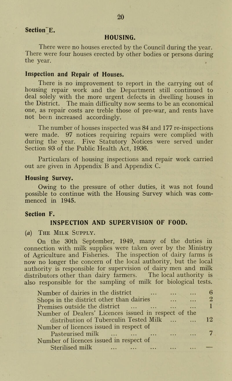 Section'E. HOUSING. There were no houses erected by the Council during the year. There were four houses erected by other bodies or persons during the year. Inspection and Repair of Houses. There is no improvement to report in the carrying out of housing repair work and the Department still continued to deal solely with the more urgent defects in dwelling houses in the District. The main difficulty now seems to be an economical one, as repair costs are treble those of pre-war, and rents have not been increased accordingly. The number of houses inspected was 84 and 177 re-inspections were made. 97 notices requiring repairs were complied with during the year. Five Statutory Notices were served under Section 93 of the Public Health Act, 1936. Particulars of housing inspections and repair work carried out are given in Appendix B and Appendix C. Housing Survey. Owing to the pressure of other duties, it was not found possible to continue with the Housing Survey which was com- menced in 1945. Section F. INSPECTION AND SUPERVISION OF FOOD. {a) The Milk Supply. On the 30th September, 1949, many of the duties in connection with milk supplies were taken over by the Ministry of Agriculture and Fisheries. The inspection of dairy farms is now no longer the concern of the local authority, but the local authority is responsible for supervision of dairy men and milk distributors other than dairy farmers. The local authority is also responsible for the sampling of milk for biological tests. Number of dairies in the district 6 Shops in the district other than dairies 2 Premises outside the district ... ... ... ... 1 Number of Dealers’ Licences issued in respect of the distribution of Tuberculin Tested Milk ... ... 12 Number of licences issued in respect of Pasteurised milk ... ... ... ... ... 7 Number of licences issued in respect of Sterilised milk ... ... ... ... ... —