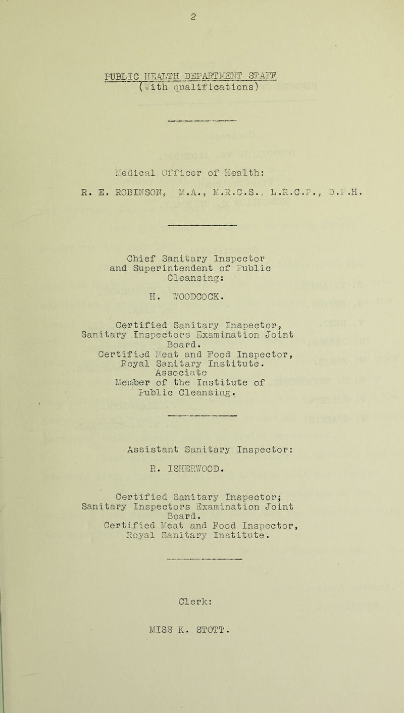 PUBLIC HEAI/IH DEPAB.TMEWT S'J'AFF (li'ith qualifications) Medical Officer of Health; R. E. ROBINSON, M.R.G.S., L.R.C.F., D.P.H, Chief Sanitary Inspector and Superintendent of Puhlic Cleansing; H. MOODCOCK. Certified Sanitary Inspector, Sanitary .Inspectors Examination Joint Board. Certified Meat and Pood Inspector, Royal Sanitary Institute. Associate Memher of the Institute of Public Cleansing. Assistant Sanitary Inspector; R. ISIiERMOOD. Certified Sanitary Inspector; Sanitary Inspectors Examination Joint Board. Certified Meat and Pood Inspector, Royal Sanitary Institute. Clerk: MISS K. STOTT.