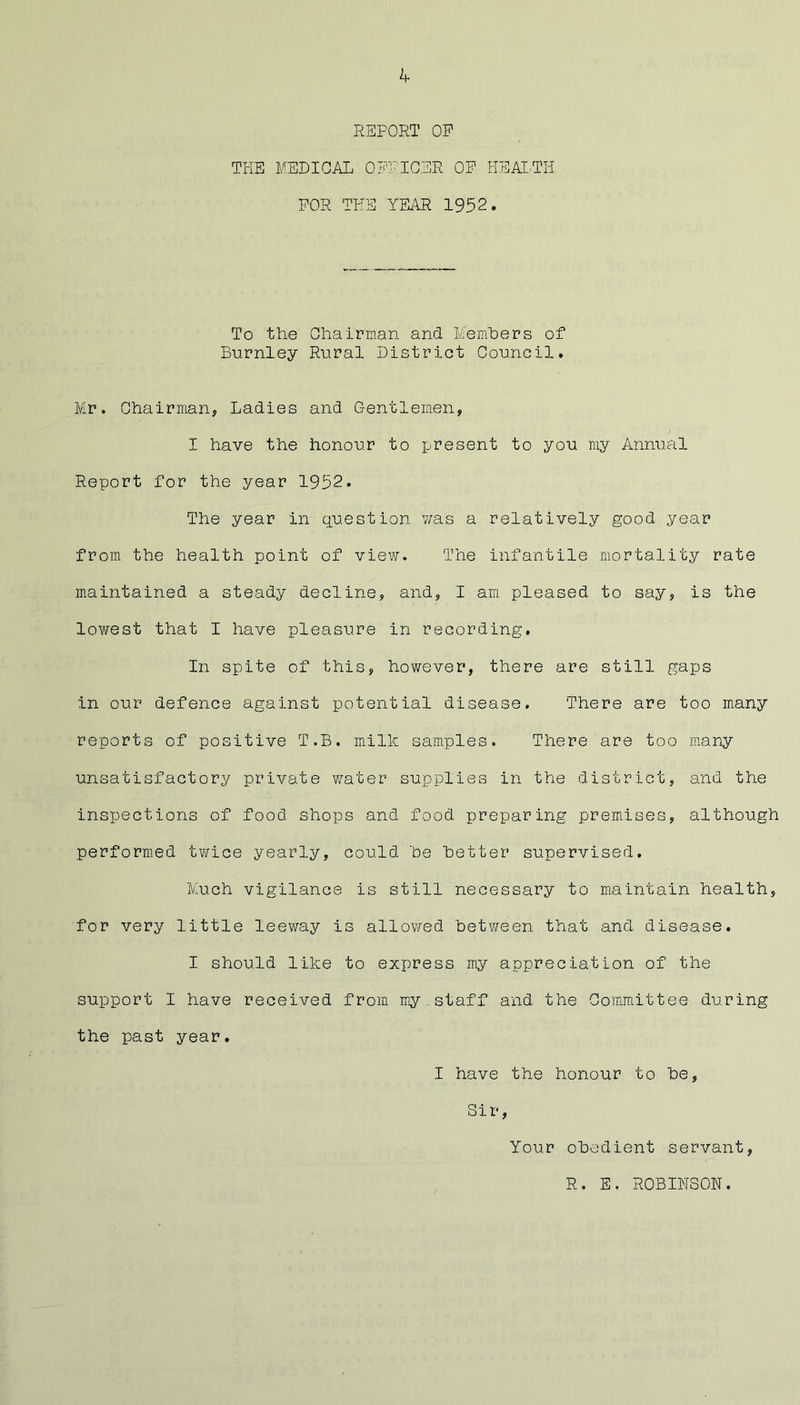 REPORT OP THE MEDICAL OFFICER OP HEAI.TH POR THE YEi\R 1952. To the Chairman and Members of Burnley Rural District Council. Mr. Chairman, Ladies and Gentlemen, I have the honour to present to you my Annual Report for the year 1952. The year in question v/as a relatively good year from the health point of viev?. The infantile mortality rate maintained a steady decline, and, I am. pleased to say, is the lowest that I have pleasure in recording. In spite of this, however, there are still gaps in our defence against potential disease. There are too many reports of positive T.B. milk samples. There are too many unsatisfactory private water supplies in the district, and the inspections of food shops and food preparing premises, although performed twice yearly, could he better supervised. Much vigilance is still necessary to maintain health, for very little leeway is allowed between that and disease. I should like to express my appreciation of the support I have received from my.staff and the Committee during the past year. I have the honour to be, Sir, Your obedient servant, R. E. ROBINSON.