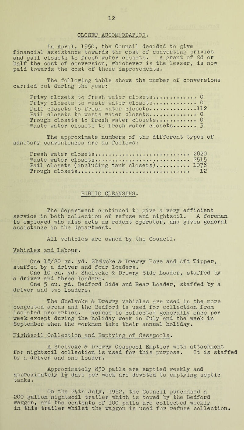 CLP SET ACQOMMODATION. In April, 1950? the Council decided to give financial assistance towards the cost of converting privies and pail closets to fresh water closets. A grant of £8 or half the cost of conversion, whichever is the lesser, is now paid towards the cost of these improvements. The following table shows the num.her of conversions carried out during the year: Privy closets to fresh water closets 0 Privy closets to waste water closets 0 Pail closets to fresh water closets 112 Pail closets to v/aste v/ater closets 0 Trough closets to fresh water closets 0 Waste water closets to fresh water closets 3 The approximate numbers of the different types of sanitary conveniences are as follows: Fresh water closets 2820 Waste water closets 2515 Pail closets (including tank closets) 1078 Trough closets... 12 PUBLIC CLEANSIHG. The department continued to give a very efficient service in both collection of refuse and nightsoil. A foreman is employed who also acts as rodent operator, and gives general assistance in the department. All vehicles are owTied by the Council. Vehicles and Labour. One 18/20 cu. yd. SheLvoke & Drev\rry Fore and Aft Tipper, staffed by a driver and four loaders. One 10 cu. yd. Shelvoke & Drewry Side Loader, staffed by a driver and three loaders. One 5 cu. yd. Bedford Side and Rear Loader, staffed by a driver and two loaders. The Shelvoke & Drewry vehicles are used in the more congested areas and the Bedford is used for collection from isolated properties. Refuse is collected generally once per week except during the holiday week in July and the week in September when the workmen take their annual holiday. ITightsoil Collection and Emptying of Cesspools. A Shelvoke & Drewry Cesspool Emptier vrith attachment for nightsoil collection is used for this purpose. It is staffed by a driver and one loader. Approximately 83O pails are emptied weekly and approximately 1^ days per week are devoted to emptying septic tanks. On the 2Ath July, 1952, the Council purchased a 200 gallon nightsoil trailer which is towed by the Bedford waggon, and the contents of 100 pails are collected weekly in this trailer whilst the waggon is used for refuse collection*