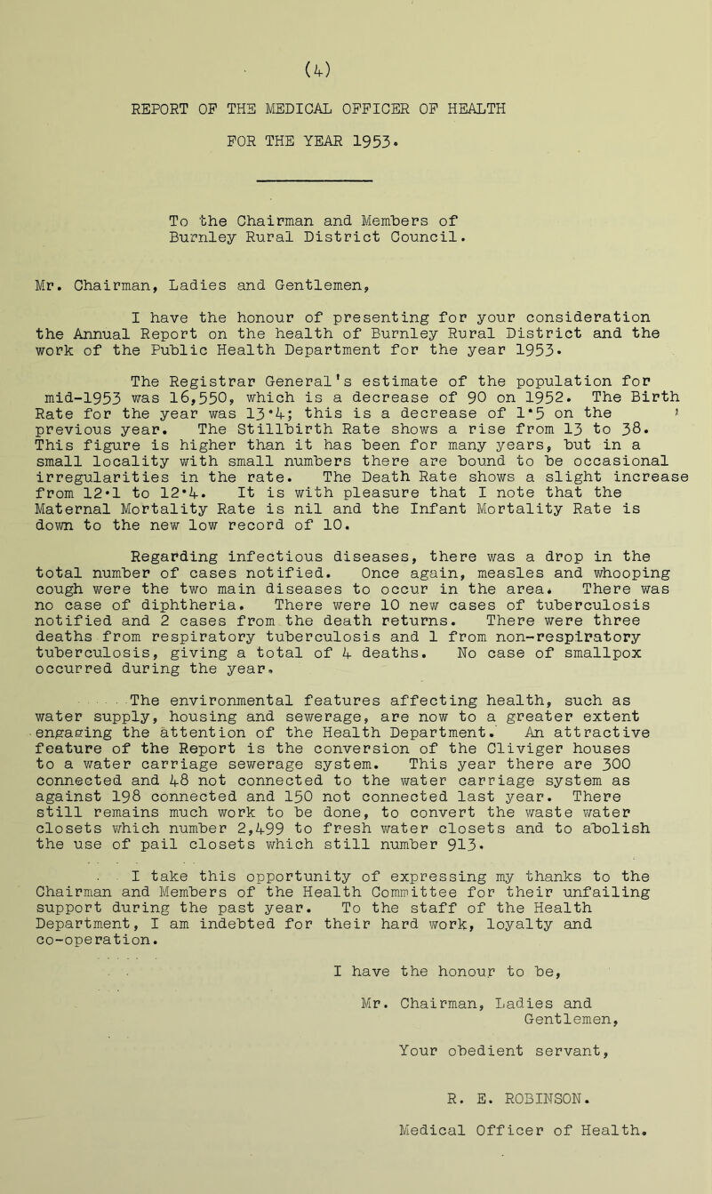 REPORT OP THE MEDICAL OFFICER OP HEALTH FOR THE YEAR 1953* To the Chairman and Members of Burnley Rural District Council. Mr. Chairman, Ladies and Gentlemen, I have the honour of presenting for your consideration the Annual Report on the health of Burnley Rural District and the work of the Public Health Department for the year 1953• The Registrar General’s estimate of the population for mid~1953 was l6,550j which is a decrease of 90 on 1952. The Birth Rate for the year was 13A; this is a decrease of 1*5 on the ? previous year. The Stillbirth Rate shows a rise from 13 to 38* This figure is higher than it has been for many years, but in a small locality with small numbers there are bound to be occasional irregularities in the rate. The Death Rate shows a slight increase from 12*1 to 12*A» It is with pleasure that I note that the Maternal Mortality Rate is nil and the Infant Mortality Rate is down to the new low record of 10. Regarding infectious diseases, there was a drop in the total number of cases notified. Once again, measles and whooping cough were the two main diseases to occur in the area* There was no case of diphtheria. There were 10 new cases of tuberculosis notified and 2 cases from the death returns. There were three deaths from respiratory tuberculosis and 1 from non-resplratory tuberculosis, giving a total of 4 deaths. No case of smallpox occurred during the year. The environmental features affecting health, such as water supply, housing and sewerage, are now to a greater extent ■engaging the attention of the Health Department.' An attractive feature of the Report is the conversion of the Cliviger houses to a water carriage sev/erage system. This year there are 300 connected and 48 not connected to the water carriage system as against 198 connected and 150 not connected last year. There still remains much work to be done, to convert the waste water closets which number 2,499 to fresh water closets and to abolish the use of pail closets v/hich still number 913* I take this opportunity of expressing my thanks to the Chairman and Members of the Health Committee for their unfailing support during the past year. To the staff of the Health Department, I am indebted for their hard work, loyalty and co-operation. I have the honour to be, Mr. Chairman, Ladies and Gentlemen, Your obedient servant. R. E. ROBINSON. Medical Officer of Health