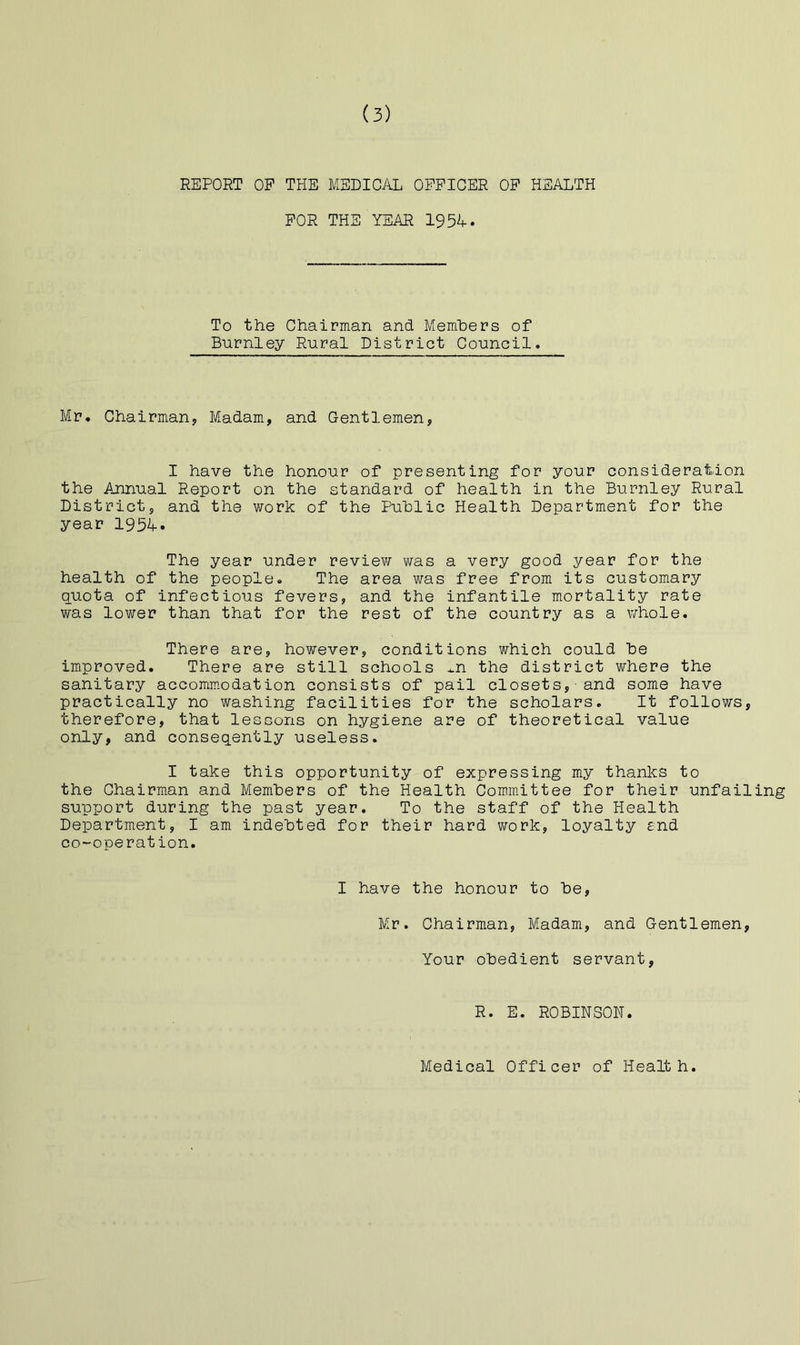 REPORT OP THE MEDICAL OFFICER OP HEALTH FOR THE YEAR 195A. To the Chairman and Members of Barnley Rural District Council. Mr. Chairman, Madam, and Gentlemen, I have the honour of presenting for your consideration the Annual Report on the standard of health in the Burnley Rural District, and the work of the Public Health Department for the year 1954. The year under review was a very good year for the health of the people. The area was free from its customary quota of infectious fevers, and the infantile mortality rate was lower than that for the rest of the country as a whole. There are, however, conditions which could be improved. There are still schools ^n the district where the sanitary accommodation consists of pail closets, and some have practically no washing facilities for the scholars. It follows, therefore, that lessons on hygiene are of theoretical value only, and conseqently useless. I take this opportunity of expressing my thanks to the Chairman and Members of the Health Commiittee for their unfailing support during the past year. To the staff of the Health Department, I am indebted for their hard work, loyalty end co-operation. I have the honour to be, Mr. Chairman, Madam, and Gentlemen, Your obedient servant. R. E. RCBINSCN. Medical Cfficer of Health.