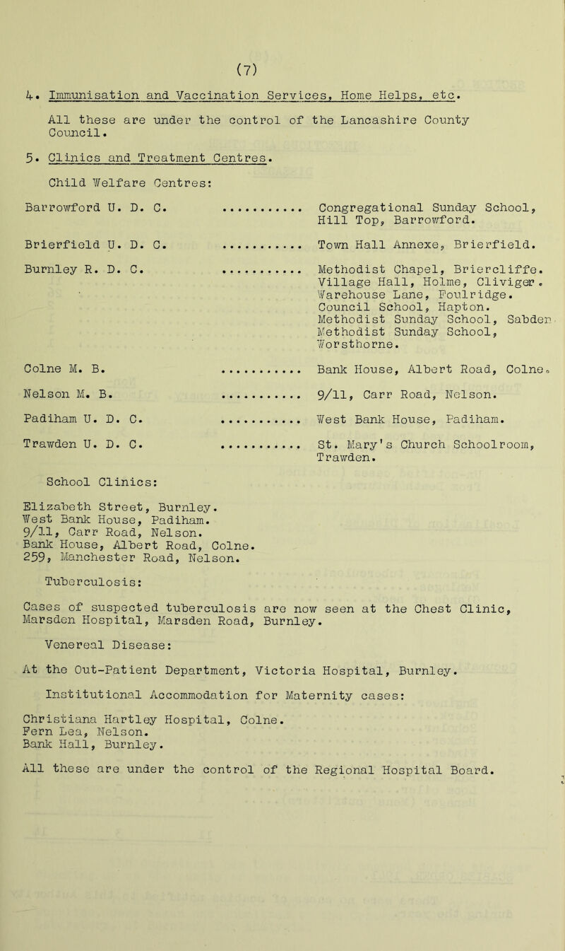 if. Immunisation and Vaccination Services, Home Helps, etc* All these are under the control of the Lancashire County Council• 5• Clinics and Treatment Centres. Child Welfare Centres; Barrowford U. D. C. Congregational Sunday School? Hill Top, Barrowford. Brierfield U. D. C. Town Hall Annexe, Brierfield. Burnley R. D. C. Methodist Chapel, Briercliffe. Village Hall, Holme, Cliviger. Warehouse Lane, Foulridge. Council School, Hapton. Methodist Sunday School, SaLdeu Methodist Sunday School, Worsthorne. Colne M. B. Bank House, Albert Road, Colneo Nelson M. B. 9/lly Carr Road, Nelson. Padiham U. D. C. West Bank House, Padiham. Trawden U. D. C. St. Mary's Church Schoolroom, Trawden. School Clinics: Elizabeth Street, Burnley. V/est Bank House, Padiham. 9/11, Carr Road, Nelson. Bank House, Albert Road, Colne. 259? Manchester Road, Nelson. Tuberculosis: Cases of suspected tuberculosis are now seen at the Chest Clinic, Marsden Hospital, Marsden Road, Burnley. Venereal Disease: At the Out-Patient Department, Victoria Hospital, Burnley. Institutional Accommodation for Maternity cases: Christiana Hartley Hospital, Colne. Pern Lea, Nelson. Bank Hall, Burnley. All these are under the control of the Regional Hospital Board.