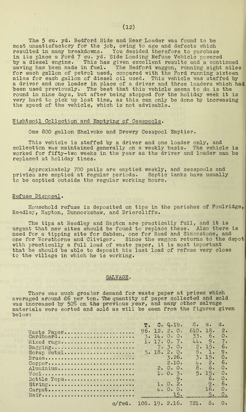 The 5 yd.» Bedford Side and Rear Loader was found to he most unsatisfactory for the Doh, owing to age and defects which resulted in many breakdowns. You decided therefore to purchase in its place a Ford 7 yd. Side Loading Refuse Vehicle powered hy a diesel engine. This has given excellent results and a continued saving has been made in fuel. The Bedford waggon, running eight m.iles for each gallon of petrol used, com.pared with the Ford running sixteen miles for each gallon of diesel oil used. This vehicle was staffed by a driver and one loader in place of a driver and three loaders which had been used previously. The best that this vehicle seems to do is the round in nine days, but after being stopped for the holiday week it is very hard to pick up lost time, as this can only be done by increasing the speed of the vehicle, which is not advisable. Nightsoil Collection and Emptying of Cesspools. One 800 gallon Shelvoke and Drewry Cesspool Emptier. This vehicle is staffed by a driver and one loader only, and collection was maintained generally on a weekly basis. The vehicle is worked for fifty-two weeks in the year as the driver and loader can be replaced at holiday times; Approximately 700 pails are emptied v/eekly, and cesspools and privies are emptied at regular periods. Septic tanks have usually to be emptied outside the regular working hours. Refuse Disposal. Household refuse is deposited on tips in the parishes of Foulridge, Reedley, Hapton, Lunnockshaw, and Briercliffe. The tips at Reedley and Hapton are practically full, and it is urgent that new sites should be found to replace these. Also there is ^ need for a tipping site for Sabden, one for Read and Simonstone, and 2 one for ¥orsthorne and Cliviger. Since the waggon returns to the depot with practically a full load of waste paper, it is most important that he should be able to deposit his last load of refuse very close to the village in which he is working. SALVAGE. There v/as much greater demand for waste paper at prices which averaged around £6 per ton. The quantity of paper collected and sold was increased by 30% on the previous year, and many other salvage materials were sorted and sold as will be seen from the figures given below; T. 0. Q.lb. n cO • s. d. v/aste Paper C6. 12. 2. 0. 610. 18. 2. Cardboard 33. 6. 0. Mixed rags LA. 9. 7. Bagging 7. 3- 0. 2. 15. 6. Scrap Metal 6. 1. 9. Brass 3.26. 3. 15. 0. Copper 2.10. A. 2. 6. Aluminium 8. 8. 0. ¥ool 5. 15. 0. Bottle Tops 6. 0. St r inn: 9. 6. Carpet 16. 0. Hair . . Jkii. 0. c/fwd. 108. 19. 2.16. 721. 8. 0.