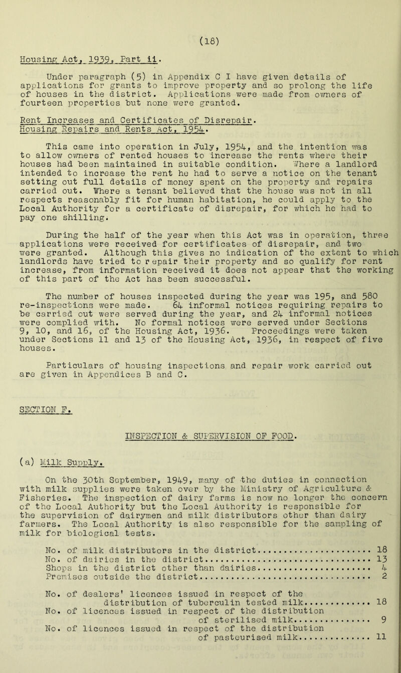 Housing Act, 1939? Fart ti. Under paragraph (5) in Appendix C I have given details of applications for grants to improve property and so prolong the life of houses in the district. Applications v/ere made from owners of fourteen properties hut none were granted. Rent Increases and Certificates of Disrepair. Housing Repairs and Rents Act, 1954• This cam.e into operation in July, 1954, and the intention was to allow ov/ners of rented houses to increase the rents where their houses had heen maintained in suitable condition. ¥here a landlord intended to increase the rent he had to serve a notice on the tenant setting out full details of money spent on the property and repairs carried out. Where a tenant believed that the house was not in all respects reasonably fit for human habitation, he could apply to the Local Authority for a certificate of disrepair, for which he had to pay one shilling. During the half of the year when this Act was in operation, three applications were received for certificates of disrepair, and two were granted. Although this gives no indication of the extent to which landlords have tried to repair their property and so qualify for rent increase, from information received it does not appear that the working of this part of the Act has been successful. The number of houses inspected during the year was 195, and 580 re-inspectIons were made. 64 informal notices requiring repairs to be carried out were served during the year, and 24 informal notices were complied with. No formal notices were served under Sections 9, 10, and 16, of the Housing Act, 1936. Proceedings v/ere taken under Sections 11 and I3 of the Housing Act, 1936, in respect of five houses. Particulars of housing inspections and repair work carried out are given in Appendices B and C. SHOTION F, INSPECTION & SUPERVISION OF FOOD. (a) Milk Supply. On the 30th September, 1949, many of the duties in connection with milk supplies were taken over by the Ministry of Agriculture & Fisheries. The inspection of dairy farms is now no longer the concern of the Local Authority but the Local Authority is responsible for the supervision of dairymen and milk distributors other than dairy farmers. The Local Authority is also responsible for the sampling of milk for biological tests. No. of milk distributors in the district 18 No. of dairies in the district 13 Shops in the district other than dairies 4 Premises outside the district 2 No. of dealers* licences issued in respect of the distribution of tuberculin tested milk 18 No. of licences issued in respect of the distribution of sterilised milk 9 No. of licences issued in respect of the distribution of pasteurised milk 11