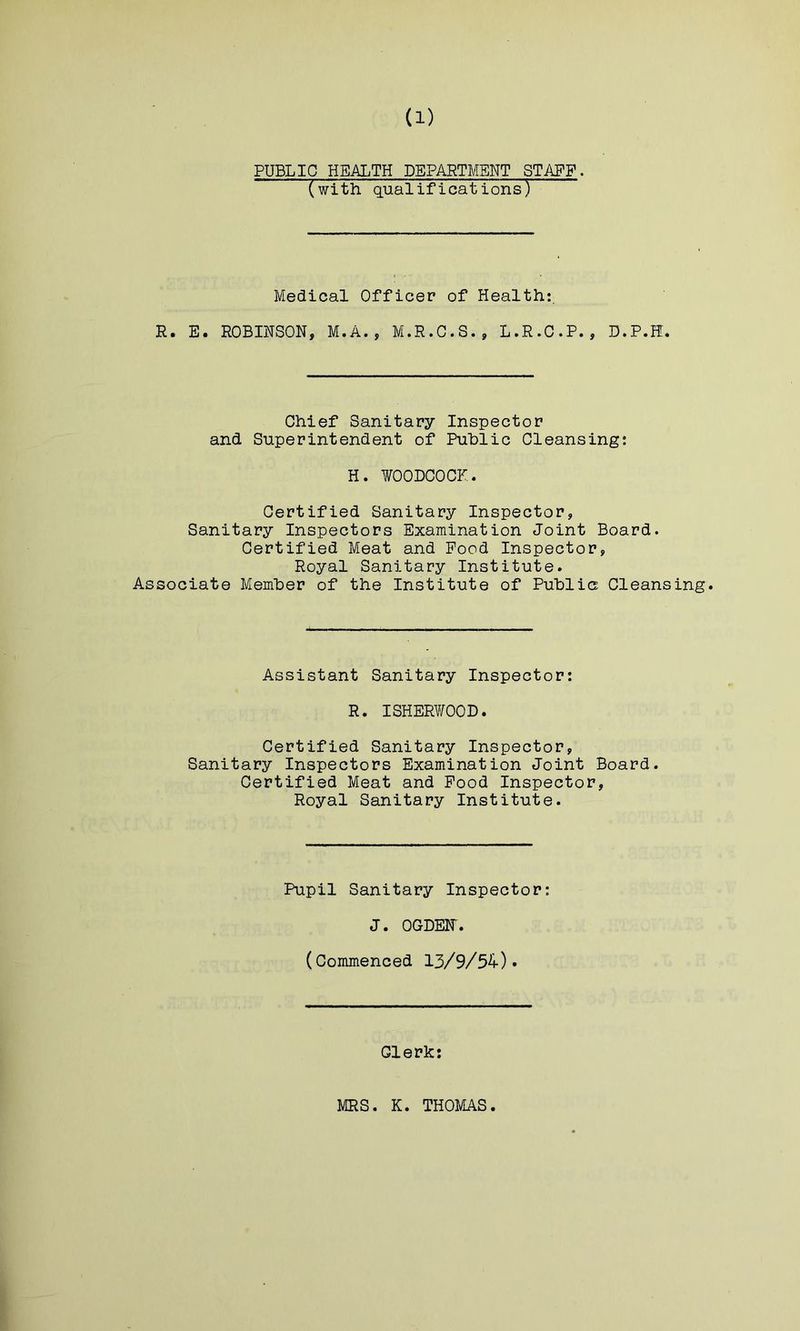 PUBLIC HEALTH PpARTMSNT STAFF- (with qualifications) Medical Officer of Health;. R. E. ROBINSON, M.A., M.R.G.S., L.R.C.P., D.P.H. Chief Sanitary Inspector and Superintendent of Public Cleansing: H. WOODCOCK. Certified Sanitary Inspector, Sanitary Inspectors Examination Joint Board. Certified Meat and Pood Inspector, Royal Sanitary Institute. Associate Member of the Institute of Public Cleansing. Assistant Sanitary Inspector; R. ISHERWOOD. Certified Sanitary Inspector, Sanitary Inspectors Examination Joint Board. Certified Meat and Pood Inspector, Royal Sanitary Institute. Pupil Sanitary Inspector: J. OGDEir. (Commenced 13/9/54)* Clerk: MRS. K. THOMAS