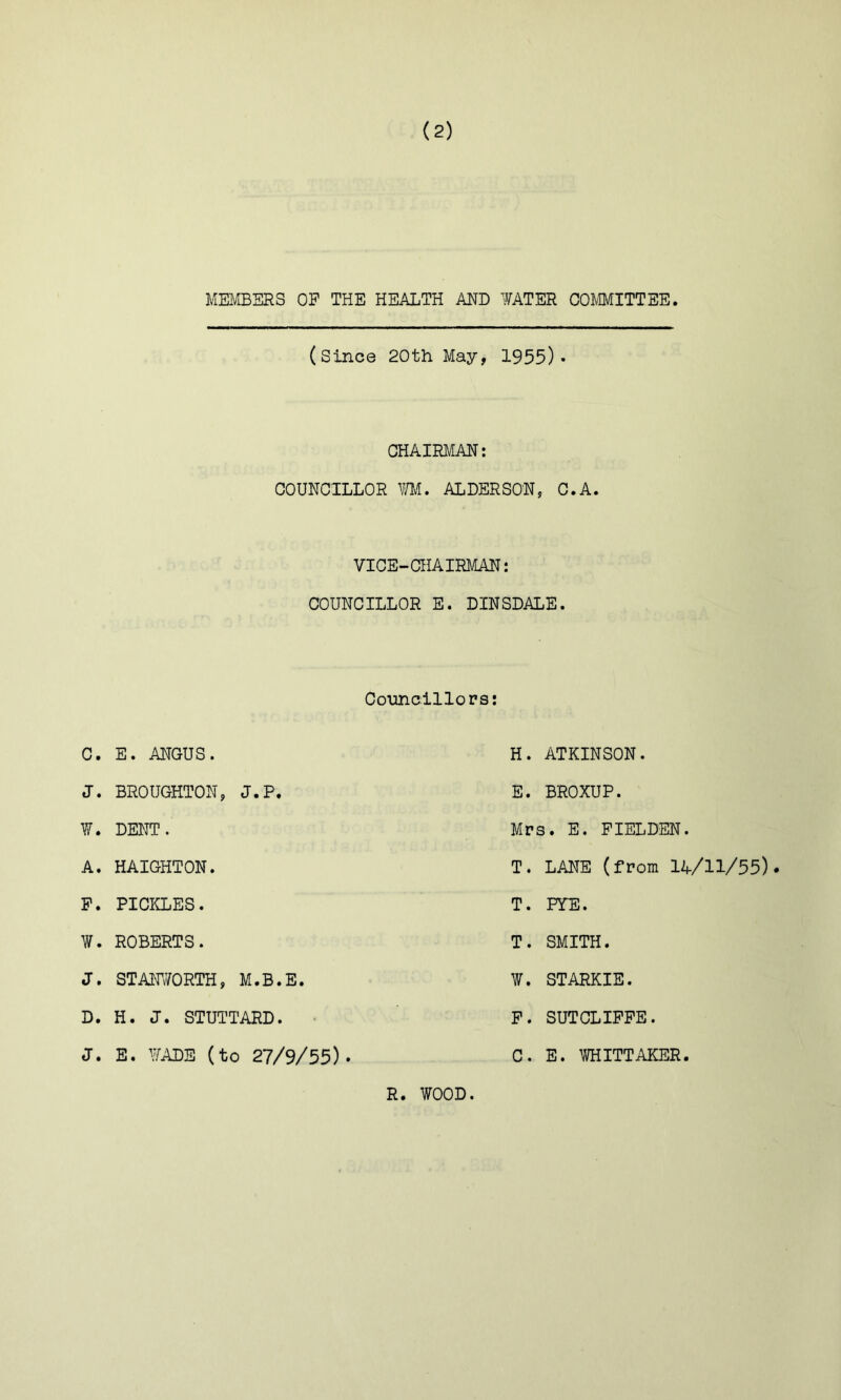 MEMBERS OP THE HEALTH AND WATER COmiTTEE. (since 20th May, 1955)• CHAIRMAN: COUNCILLOR m, ALDERSON, C.A. VICE-CHAIRMAN: COUNCILLOR E. DINSDALE. Councillors; C. E. ANGUS. J. BROUGHTON, J.P, ¥. DENT. A. HAIGHTON. P. PICKLES. W. ROBERTS. J. STAHvVORTH, M.B.E. D. H. J. STUTTARD. J. E. WADE (to 27/9/55). H. ATKINSON. E. BROXUP. Mrs. E. PIELDEN. T. LANE (from 14/11/55). T. PTE. T. SMITH. ¥. STARKIE. P. SUTCLIPPE. R. WOOD. C. E. WHITTAKER
