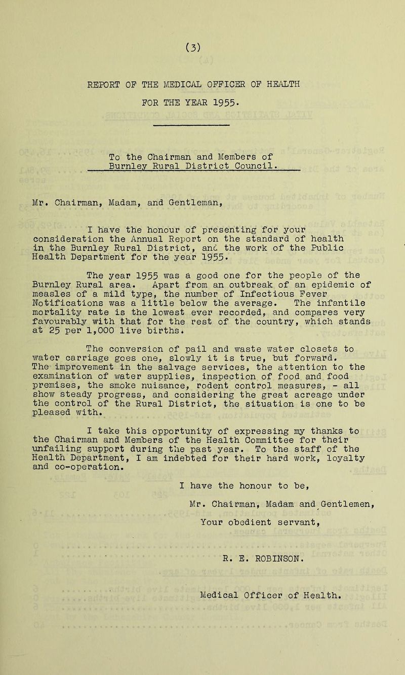 REPORT OP THE MEDICAL OFFICER OP HE/iLTH FOR THE YEAR 1955. To the Chairman and Memhers of Burnley Rural District Council* Mr. Chairman, Madam, and Gentleman, I have the honour of presenting for your consideration the Annual Report on the standard of health in the Burnley Rural District, and the work of the Public Health Department for the year 1955. The year 1955 was a good one for the people of the Burnley Rural area. Apart from an outbreak of an epidemic of measles of a mild type, the number of Infectious Fever Notifications was a little below the average. The infantile mortality rate is the lowest ever recorded, and compares very favourably with that for the rest of the country, which stands at 25 per 1,000 live births* The conversion of pail and waste water closets to water carriage goes one, slowly it is true, but forv/ard. The improvement in the salvage services, the attention to the examination of v/ater supplies, inspection of food and food premises, the smoke nuisance, rodent control measures, - all show steady progress, and considering the great acreage under the control of the Rural District, the situation is one to be pleased with. I take this opportunity of expressing my thanks to the Chairman and Members of the Health Committee for their unfailing support during the past year. To the staff of the Health Department, I am indebted for their hard work, loyalty and co-operation. I have the honour to be, Mr. Chairman, Madam and Gentlemen, Your obedient servant, R. E. ROBINSON. Medical Officer of Health.