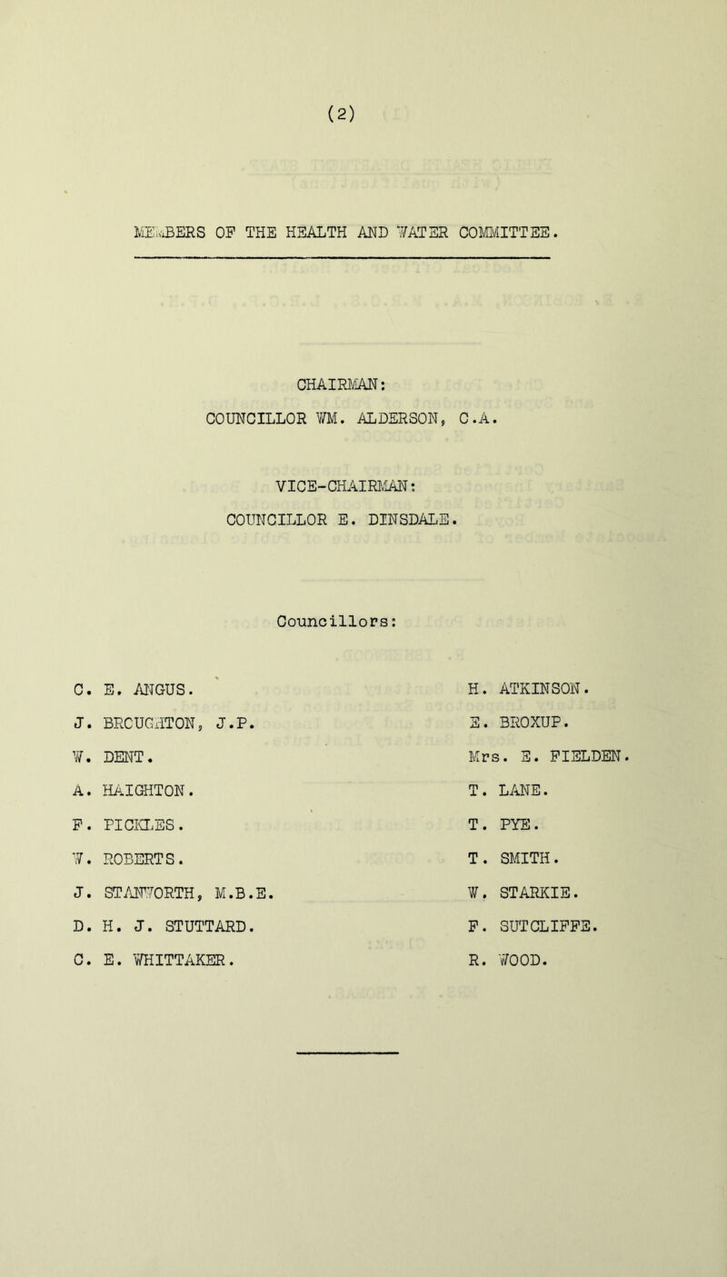 I/jE:vxBERS op the health and ¥ATSR COMIVIITTEE. CHAIRJ/iAN: COUNCILLOR m, ALDERSON, C.A. VICE-CHAIRlv'IAN; COUNCILLOR E. DINSDALE, 1 Councillors: C. E. MGUS. H. ATKINSON. J. BROUGHTON5 J.P. S. BROXUP. DENT. Mrs. S. PIELDEN. A. HAIGHTON. T. LANE. P. PICiaES. T. PYE. ’Y. ROBERTS. T. SMITH. J. STAFYORTH, M.B.E. Y/. STARKIE. D. H. J. STUTTARD. P. SUTCLIPPE. C. E. V/HITTAKER. R. V/OOD