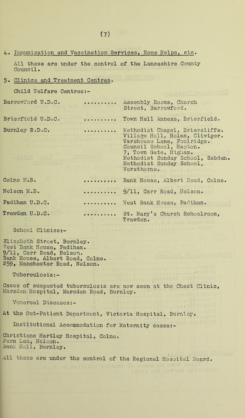 ^• Immujilsatlon and Vaccination Services, Home Helps, etc. All these are uncler the control of the Lancashire County Council. 3• Clinics and Treatment Centres. Child Y/elfare Centres Barrowford U.D.C. Assembly Rooms, Church Street, Barrowford. Brierfield U.D.C. , Town Hall Annexe, Brierfield. Burnley R.D.C. Methodist Chapel, Briercliffe. Village Hall, Holme, Cliviger. V/arehouse Lane, Foul ridge. Council School, Hapton. 7, Town Gate, Higham. Methodist Sunday School, Sabden. Methodist Sunday School, Worsthorne. Colne M.B. Bank House, Albert Road, Colne. Nelson M.B. 9/11? Carr Road, Nelson. Padiham U.D.C. Y/est Bank House, Padiham. Trawden U.D.C. St. Mary’s Church Schoolroom, Trawden. School Clinics:- Slizabeth Street, Burnley. Vest'Bank House, Padiham. 9/11, Carr Road, Nelson. Bank House, Albert Road, Colne. 259, Manchester Road, Nelson. Tuberculosis:- Cases of suspected tuberculosis are now seen at the Chest Clinic, Marsden Hospital, Marsden Road, Burnley. Venereal Diseases At the Out-Patient Department, Victoria Hospital, Burnley. Institutional Accommodation for Maternity cases:- Christiana Hartley Hospital, Colne. Fern Lea, Nelson. Banlc Hall, Burnley. All those are under the control of the Regional Hospital Board.