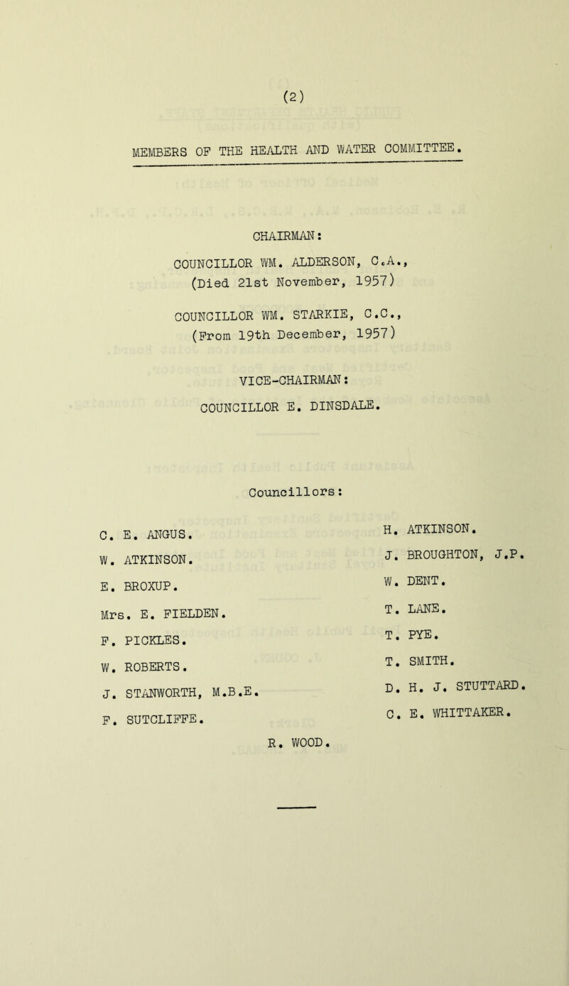 MEMBERS OP THE HEALTH AND WATER COMMITTEE. CHAIRMAN COUNCILLOR WM. ALDERSON, C.A., (Died 21st November, 195?) COUNCILLOR WM. STARKIE, C.C., (Prom 19th December, 1957) VICE-CHAIRMAN: COUNCILLOR E. DINSDALE. Councillors C. E. ANGUS H. ATKINSON W. ATKINSON J. BROUGHTON, J.P E. BROXUP W. DENT Mrs. E. PIELDEN T. Li^E. P. PICKLES T. PYE W. ROBERTS. J. STANWORTH, M.B.E P. SUTCLIPPE. T. SMITH D. H. J, STUTTARD 0. E. raiTTAKER. R. WOOD