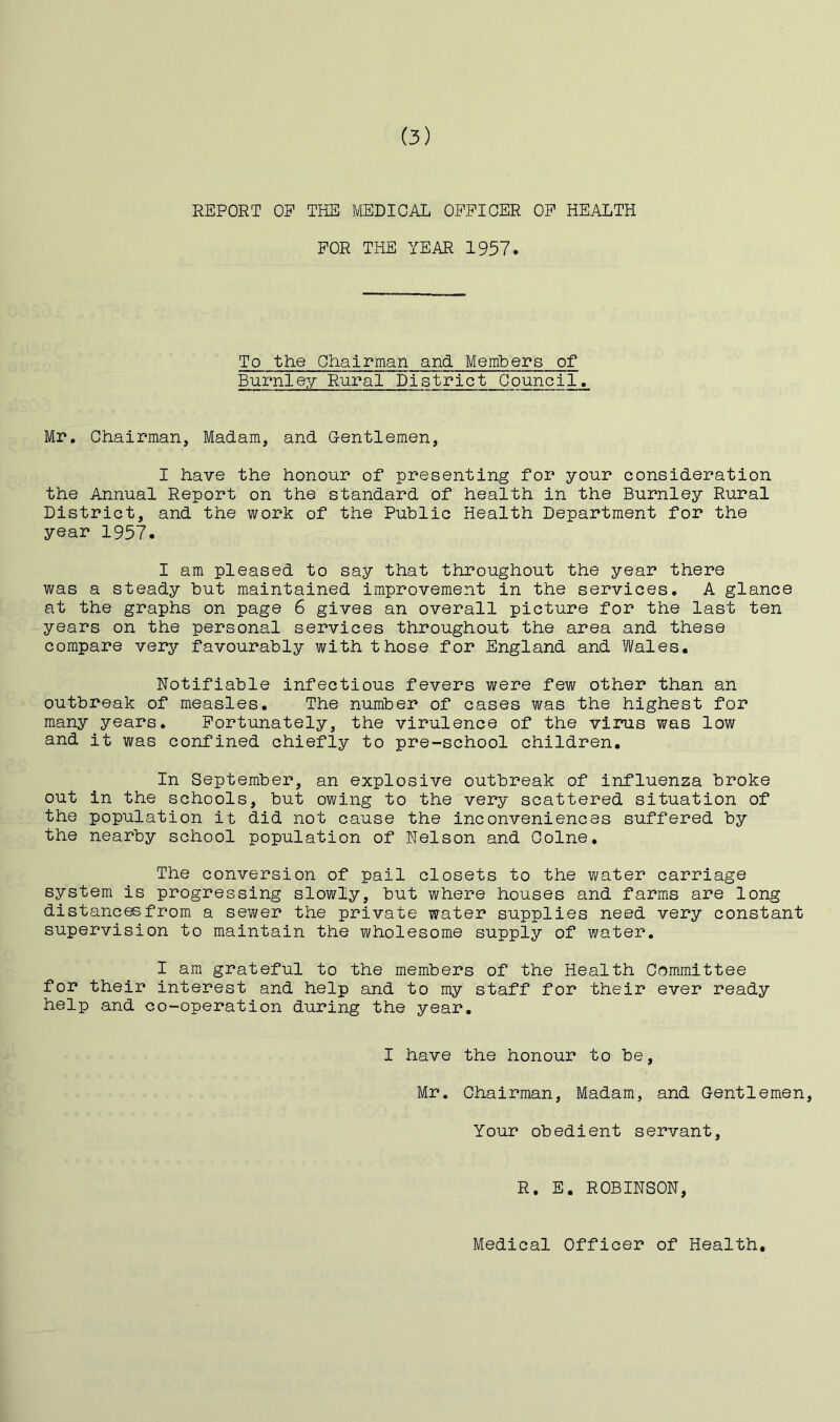 REPORT OF THE MEDICAL OFFICER OF HEALTH FOR THE YEAR 1957. To the Chairman and Members of Burnle?/- Rural District Council. Mr. Chairman, Madam, and G-entlemen, I have the honour of presenting for your consideration the Annual Report on the standard of health in the Burnley Rural District, and the work of the Public Health Department for the year 1957. I am pleased to say that throughout the year there was a steady but maintained improvement in the services. A glance at the graphs on page 6 gives an overall picture for the last ten years on the personal services throughout the area and these compare very favourably with those for England and Wales. Notifiable infectious fevers were few other than an outbreak of measles. The number of cases was the highest for many years. Fortunately, the virulence of the virus was low and it was confined chiefly to pre-school children. In September, an explosive outbreak of influenza broke out in the schools, but owing to the very scattered situation of the population it did not cause the inconveniences suffered by the nearby school population of Nelson and Colne. The conversion of pail closets to the water carriage system is progressing slowly, but where houses and farms are long distances from a sewer the private water supplies need very constant supervision to maintain the wholesome supply of water. I am grateful to the members of the Health Committee for their interest and help and to my staff for their ever ready help and co-operation during the year. I have the honour to be, Mr. Chairman, Madam, and Gentlemen, Your obedient servant. R. E. ROBINSON, Medical Officer of Health