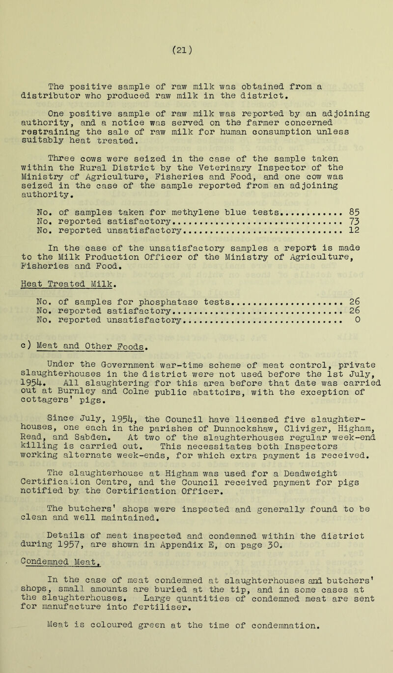 The positive sample of raw milk was obtained from a distributor who produced raw milk in the district. One positive sample of raw milk was reported by an adjoining authority, and a notice was served on the farmer concerned restraining the sale of raw milk for human consumption unless suitably heat treated. Three cows were seized in the case of the sample taken within the Rural District by the Veterinary Inspector of the Ministry of Agriculture, Fisheries and Pood, and one cow was seized in the case of the sample reported from an adjoining authority. No, of samples taken for methylene blue tests 85 No, reported satisfactory 73 No, reported unsatisfactory 12 In the case of the unsatisfactory samples a report is made to the Milk Production Officer of the Ministry of Agriculture, Fisheries and Pood, Heat Treated Milk, No. of samples for phosphatase tests 26 No. reported satisfactory 26 No. reported unsatisfactory 0 c) Meat and Other Foods. Under the Government war-time scheme of meat control, private slaughterhouses in the district were not used before the 1st July, 195U. All slaughtering for this area before that date was carried out at Burnley and Colne public abattoirs, with the exception of cottagers’ pigs. Since July, 1954, the Council have licensed five slaughter- houses, one each in the parishes of Dunnockshaw, Cliviger, Higham, Read, and Sabden, At two of the slaughterhouses regular week-end killing is carried out. This necessitates both Inspectors working alternate week-ends, for which extra payment is received. The slaughterhouse at Higham was used for a Deadvi^eight Certification Centre, and the Council received payment for pigs notified by the Certification Officer, The butchers’ shops were inspected and generally found to be clean and well maintained. Details of meat inspected and condemned within the district during 1957, are shown in Appendix E, on page 30. Condemned Meat, In the case of meat condemned at slaughterhouses and butchers’ shops, small amounts are buried at the tip, and in some cases at the slaughterhouses. Large quantities of condemned meat are sent for manufacture into fertiliser. Meat is coloured green at the time of condemnation.