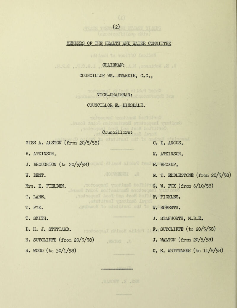 IM3ERS OF THE HE/iLTH i\ED WATER COMITTEB CHAIEMAN: COIMCILLOR M. STARKIE, G.C,, VICE-CHAIRm; COUNCILLOR E. DINSDALE. Councillors; MISS A. ALSTON (from 20/5/58) C. E. ANGUS. H. ATKINSON. ¥. ATKINSON. J. BROUGHTON (to 20/5/58) E. BROXUP. E. T. EDDLESTONE (fron 20/5/58) G. ¥. POX (fron 6/1O/58) ¥. DENT. Mrs. E. FIELDEN. T. LANE. P. PICKLES. T. PYE. ¥. ROBERTS. T. SMITH. J. ST/HWORTH, M.B.E. P. SUTCLIPPE (to 20/5/58) J. ¥ALTON (fron 20/5/58) C. E. ¥HITTAKER (to II/8/58) D. H. J. STUTTARD. H. SUTCLIPPE (fron 20/5/58) R. ¥00D (to 30/1/58)