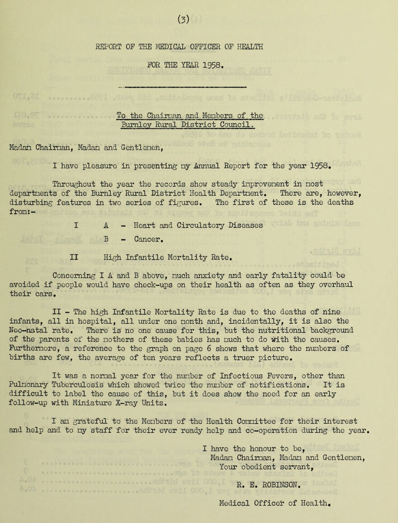 REPORT OP THE ffiDICAL OFFICER OP HEAITH FOR THE YEAR 1958. To the Chaiman and Menbers of the Bumlov Rural District Coimcil. Madon Chaiman, Madan and Gentlenen, I have pleasure in presenting ny Annual Report for the year 1958, Throughout the year the records show steady inprovenent in nost departnents of the Burnley Rural District Health Department, There are, however, disturbing features in two series of figures. The first of these is the deaths fron;- I A - Heart and Circulatory Diseases B - Cancer, II High Infantile Mortality Rate, Concerning I A and B above, much anxiety and early fatality could be avoided if people would have check-ups on their health as often as they overhaul their cars. II - The high Infantile Mortality Rate is due to the deaths of nine infants, all in hospital, all under one month and, incidentally, it is also the Noo-natal rate. There is no one cause for this, but the nutritional background of the parents of the mothers of these babies has much to do with the causes, Purthemore, a reference to the graph on page 6 shows that where the nmbers of births are few, the average of ten years reflects a truer picture. It was a normal year for the number of Infectious Fevers, other than Pulmonary Tuberculosis which showed twice the number of notifications. It is difficult to label the cause of this, but it does show the need for an early follow-up with Miniatiire X-ray Units. I am grateful to the Menbers of the Health Committee for their interest and help and to my staff for their ever ready help and co-operation during the year, I have the honour to be. Madam Chaiman, Ifedam and Gentlemen, Your obedient servant, R. E. ROBINSON. Medical Officer of Health