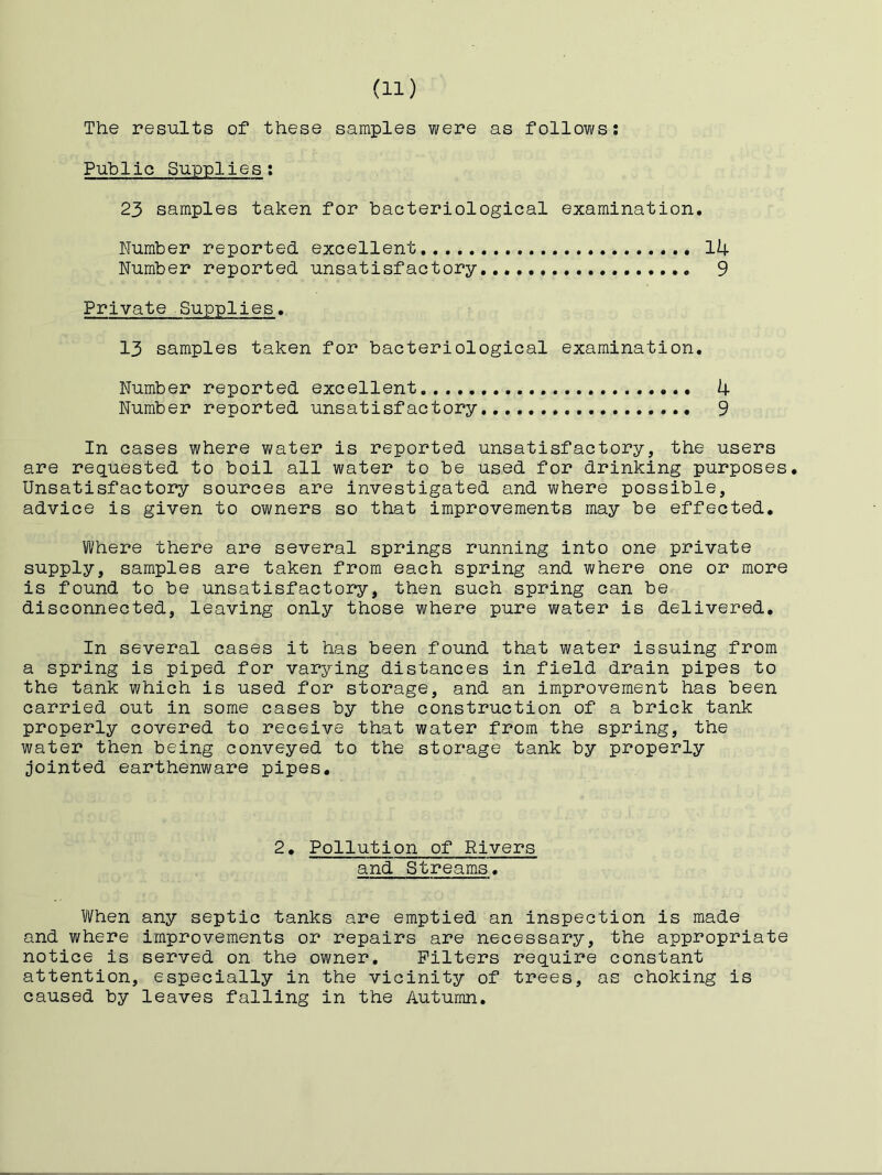 The results of these samples were as follows; Public Supplies: 23 samples taken for bacteriological examination. Number reported excellent 14 Number reported unsatisfactory...,, 9 Private Supplies. 13 samples taken for bacteriological examination. Number reported excellent 4 Number reported unsatisfactory 9 In cases where water is reported unsatisfactory, the users are requested to boil all water to be used for drinking purposes. Unsatisfactory sources are investigated and where possible, advice is given to owners so that improvements may be effected. Where there are several springs running into one private supply, samples are taken from each spring and where one or more is found to be unsatisfactory, then such spring can be disconnected, leaving only those where pure water is delivered. In several cases it has been found that water issuing from a spring is piped for varying distances in field drain pipes to the tank which is used for storage, and an improvement has been carried out in some cases by the construction of a brick tank properly covered to receive that water from the spring, the water then being conveyed to the storage tank by properly jointed earthenware pipes. 2, Pollution of Rivers and Streams. When any septic tanks are emptied an inspection is made and where improvements or repairs are necessary, the appropriate notice is served on the owner. Filters require constant attention, especially in the vicinity of trees, as choking is caused by leaves falling in the Autumn,