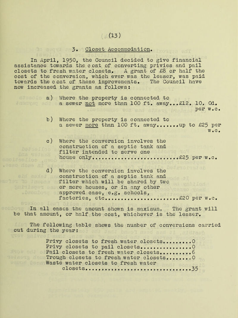 3. Closet Accommodation. In April, 1930, the Council decided to give financial assistance towards the c ost of converting privies and pail closets to fresh water closets. A grant of £8 or half the cost of the conversion, which ever was the lesser, was paid towards the cost of these improvements. The Council have now increased the grants as follows: a) Where the property is connected to a sewer not more than 100 ft. away,,.£12. 10, Od. per w.c. b) Where the property is connected to a sewer more than 100 ft, away .*up to £25 per w.c. c) Where the conversion involves the construction of a septic tank and filter intended to serve one house only £25 per v/.c. d) Where the conversion involves the construction of a septic tank and filter which will be shared by tv/o or more houses, or in any other approved case, e.g. schools, factories, etc .,..£20 per w.c. In all cases the amount shown is maximum. The grant will be that amount, or half the cost, whichever is the lesser. The following table shows the number of conversions carried out during the year: Privy closets to fresh water closets 0 Privy closets to pail closets 0 Pail closets to fresh water closets 6 Trough closets to freshwater closets 0 Vifaste water closets to fresh water closets 35