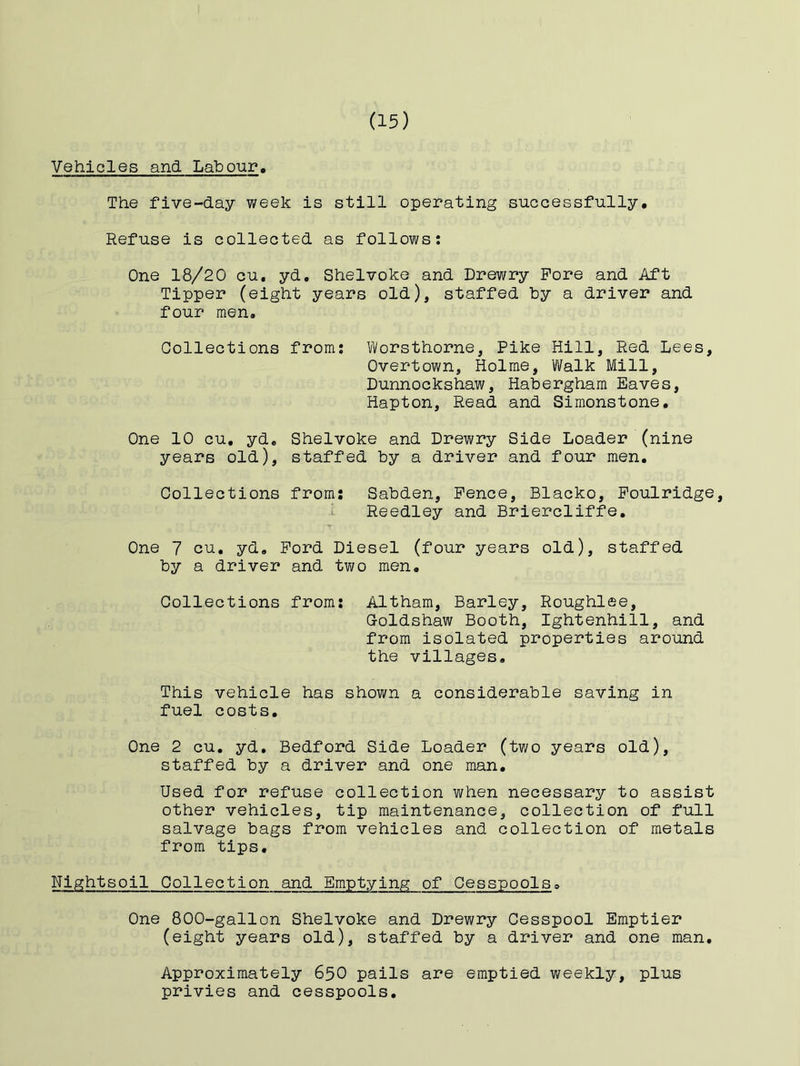 Vehicles and Labour, The five-day week is still operating successfully. Refuse is collected as follows; One 18/20 cu, yd, Shelvoke and Drewry Pore and Aft Tipper (eight years old), staffed by a driver and four men. Oollections from; Worsthorne, Pike Hill, Red Lees, Overtown, Holme, Walk Mill, Dunnockshaw, Habergham Eaves, Hapton, Read and Simonstone, One 10 cu, yd, Shelvoke and Drewry Side Loader (nine years old), staffed by a driver and four men. Collections from: Sabden, Pence, Blacko, Poulridge, Reedley and Briercliffe, T One 7 cu, yd, Pord Diesel (four years old), staffed by a driver and two men. Collections from: Altham, Barley, Roughlee, Goldshaw Booth, Ightenhill, and from isolated properties around the villages. This vehicle has shown a considerable saving in fuel costs. One 2 cu, yd, Bedford Side Loader (two years old), staffed by a driver and one man. Used for refuse collection when necessary to assist other vehicles, tip maintenance, collection of full salvage bags from vehicles and collection of metals from tips, Nipihtsoil Collection and Emptying of Cesspools. One 800-gallon Shelvoke and Drewry Cesspool Emptier (eight years old), staffed by a driver and one man. Approximately 65O pails are emptied weekly, plus privies and cesspools.