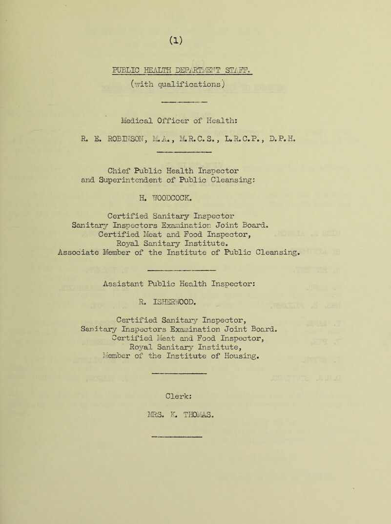 PUELIG HEiJLTH DEPi^LTMT QTLW. (vrith qualifications ) Medical Officer of Health: R. E. ROBH'TSON, M, A«, IvLR.C. S., L.R,C.P., D.P.Ho Chief Puhlic Health Inspector and Superintendent of Public Cleansing: H, YfOODCOCKo Certified Sanitary Inspector Sanitary Inspectors Examination Joint Board. Certified Meat and Pood Inspector, Royal Sanitary Institute. Associate Member of the Institute of Public Cleansing. Assistant Public Health Inspector: R. ISHEfflOOD. Certified Sanitary Inspector, Sanitary Inspectors Exanination Joint Board, Certified Meat and Food Inspector, Ro3^al Sanitary Institute, Member of the Institute of Housing. Clerk: ms, K. THOiviAS,