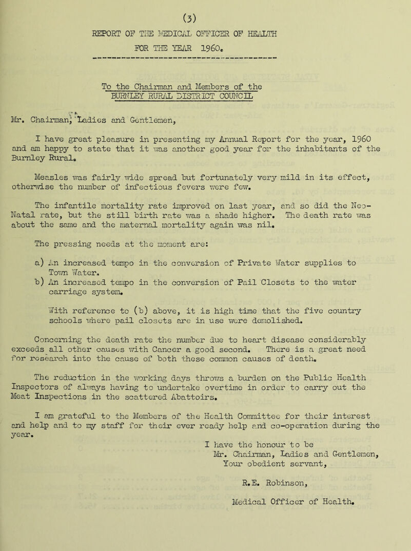 REPORT OP TliE I'/EDIGiR, OPPICER OP HEiLLTH POR THE -YEi'iR 1960c To the Chairman and Members of the BURNLEr RUPliL DISTRICT COUNCIL l/Lr. Chairman^ 'Ladies and Gentlemen, I have great pleasure in presenting my Annual Report for the year, I960 and am happy to state that it vra.s another good year for the inhabitants of the Burnley Ruralo Measles v^as fairly Vidde spread but fortunately very mild in its effect, othejmid.se the number of infectious fevers were fev/. The infantile mortality rate improved on last year, and so did the Neo- Natal rate, but the still birth rate was a shade higher. The death rate was about the same and the maternal mortality again v/as nil. The pressing needs at the moment are; a) An increased tempo in the conversion of Private ViTatcr supplies to Town Water, b) An increased tempo in the conversion of Pail Closets to the water carriage system. ViTith reference to (b) above, it is high time that the five country schools where pail closets are in use were demolished. Concejrning the deo.th rate the niomber due to heant disease considerably exceeds all other causes vdth Cancer a good second. There is a great need for research into the cause of both these common causes of death. The reduction in the vrarking days thro?/s a burden on the Public Health Inspectors of alv/ays having to undertake overtime in order to carry out the Meat Inspections in the scattered Abattoirs. I am grateful to the Members of the Health Committee for their interest and help and to my staff for their ever ready help and co-operation during the yean. I have the honour to be Mr. Chairman, Ladies and Gentlemen, Your obedient servant, R.E. Robinson, Medical Officer of Health,