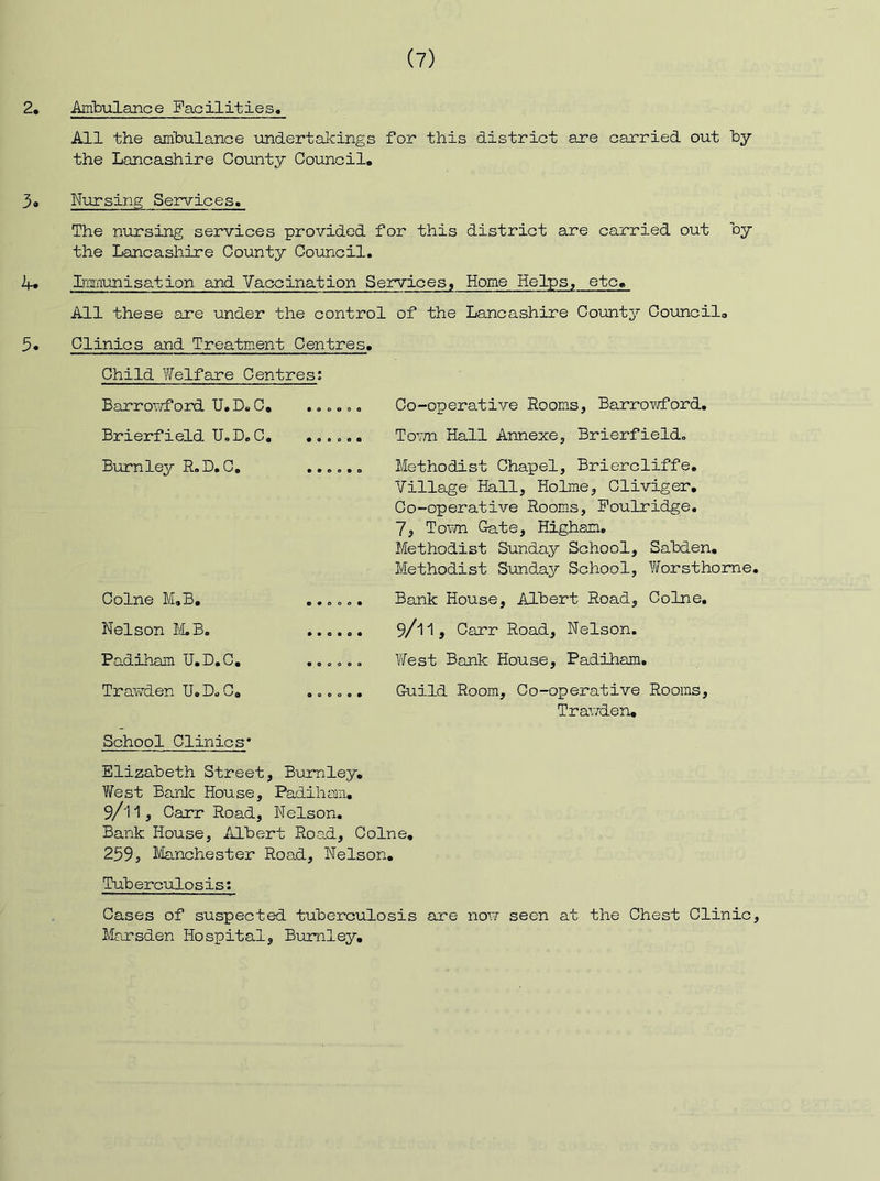 2. ArnbulariGe Facilities, All the ambulance londertakings for this district are carried out hy the Lancashire County Council. 3. Nursing Services. The nursing services provided for this district are carried out hy the Lancashire County Council. 4. Imnunisation and Vaccination Services, Home Helps, etc. All these are under the control of the Lancashire Counts’ Council. 5« Clinics and Treatment Centres, Co-operative Rooms, Barrowford. To-'vn Hall Annexe, Brierfield. Methodist Chapel, Briercliffe. Village Hall, Holme, Cliviger, Co-operative Rooms, Poulridge. 7, Toivn Gate, Higham. Methodist Sunday School, Sahden, Methodist Sunday School, Worsthorne, Bank House, Albert Road, Colne, 9/11, Carr Road, Nelson. Yfest Bank House, Padiham. Guild Room, Co-operative Rooms, Trav/den, Bank House, Albert Road, Colne, 259, Manchester Road, Nelson, Tuberculosis: Cases of suspected tuberculosis are novr seen at the Chest Clinic, Marsden Hospital, Burnley, Child Welfare Centres; Barrovv’ford TJ.D.C, Brierfield U,D.C, Bixrnley R.I). C, ., Colne M,B, ...... Nelson M.B. ...... Padiham U.D.C, Trawden U.D.C, ...... School Clinics* Elizabeth Street, Burnley, YiTest Bank House, Padiham, 9/i1, Carr Road, Nelson.