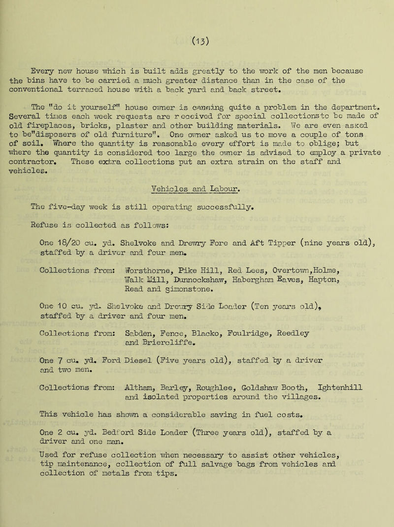 Every nev/ house vj-hich is huilt adds greatly to the work of the men because the bins have to be carried a much greater distance than in the case of the conventional terraced house v/ith a back yard and back street. The do it yourself house ovmer is canfiing quite a problem in the department. Several tinges each v/eek requests axe received for special collectionsto be made of old fireplaces, bricks, plaster and other building materials, l^e are even asiced to bedisposers of old furniture. One ovmer asked us to move a couple of tons of soil, T/’/here the quantity is reasonable every effort is ma.de to oblige; but where the quantity is considered too large the o^wier is advised to employ a private contractor. These e3d;ra collections put an extra strain on the staff and vehicles. Vehicles and Labour. The five-day week is still operating successfully. Refuse is collected as follows: One 18/20 cu, yd, Shelvoke and Drewry Pore and Aft Tipper (nine years old), staffed by a driver and four men. Collections from: Worsthorne, Pike Hill, Red Lees, Overtov/n,Holme, Walk Uill, Lunnockshaw, Haberghom Eaves, Hapton, Read and silicons tone. One 10 cu, 37-d- Shelvoke and Drevxy Side Loader (Ten years old)^ staffed by a driver and four men. Collections from: Sa.bden, Pence, Blacko, Poulridge, Reedley and Briercliffe, One 7 cu. yd, Pord Diesel (Pive years old), staffed by a driver and two men. Collections from: Altham, Barley-, Roiaghlee, Goldshaw Booth, Ightenhill and isolated xoroperties axound the villages. This vehicle has shovm a considerable saving in fuel costs. One 2 cu, 3^d. Bedf ord Side Loader (Three years old), staffed by a driver and one man. Used for refuse collection when necessary to assist other vehicles, tip maintenance, collection of full salvage bags from vehicles and collection of metals from tips.