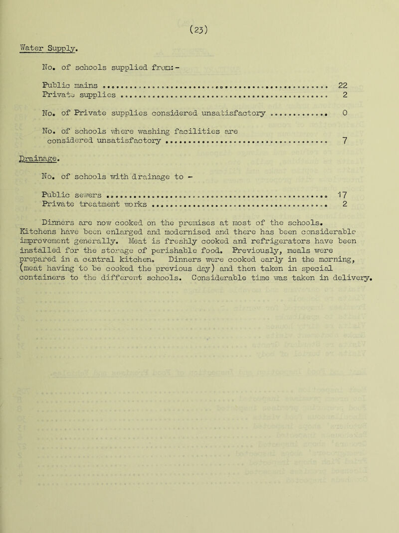 V/ater Supply. No. of schools supplied fron;- Puhlic mains .... Private supplies oeoe«o«oe««eot>t>*o«»o«0oo«««o»«o6«oaeoe o<»o«oooeo90*P»oaeoe»oe»e«eoo«o940oo«oo 22 2 No. of Private supplies considered unsatisfactory »».«,.. o o, . 0 No. of schools where washing facilities are considered unsatisfactory 7 Drainage. No, of schools Yd-th drainage to - •t^U-h 1 aC SeV\^erS •0.9o...oee..o.ooooooo.oeooooo.eo.Boeooi>...oe.o.o ^ 7 Private treatment vforks ...............2 Dinners are nov^- cooked on the premises at most of the schools. Kitchens have been enlarged and modernised and there has been considerable improvement generally. Meat is freshly cooked and refrigerators have been installed for the storage of perishable food. Previously, meals were prepared in a central kitchen. Dinners were cooked early in the morning, (meat having to be cooked the previous day) and then taken in special containers to the different schools. Considerable time wa.s taken in delivery.