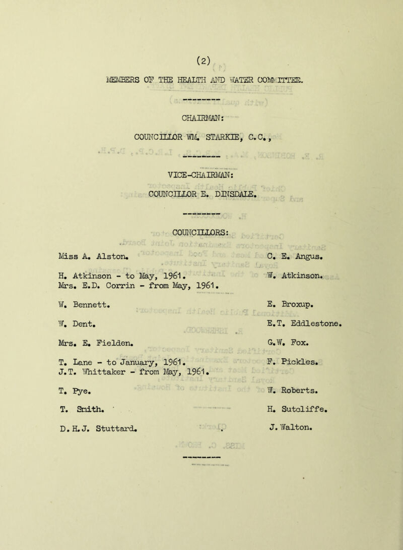 imiEERS OP THE HEALTH AVl'D WATER CX)Mv;iTTEE. CHATRIIAN: COUNCILLOR WIL STARKIE, C.C. VICE-CHAIRMAN: COUNCILLOR E. DINSDALE. COUNCILLORS: Miss A, Alston, H, Atkinson - to May, 1961. ■ • 1/Irs. E.D. Corrin - from May, 1961. W, Bennett. W, Dent, Mrs, E, Pielden. T, Lane - to January, 1961. J.T. ^iiHiittaker - from 1961, T, Pye. T. Smith, D.H.J, Stuttard, C, E. Angus, W, Atkinson. E, Broxup. E.T, Eddlestone, G. W, Pox. P. Pickles, W. Roberts. H, Sutcliffe, J. Walton,