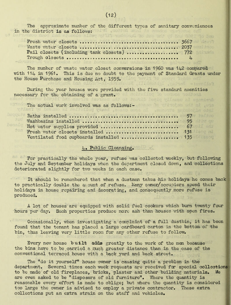 The approximate number of the different t3npes of sanitary conveniences in the district is as follov/s; Fresh v/ater closets 366? Yfeste water closets 2037 Pail closets (including tank closets) 772 Trough olosets 4 The n\amber of \7astc vfater closet conversions in 1960 v/as 142 compared with 114 in 1961. This is due no doubt to the payment of Standard Grants under the House Purchase and Housing Act, 1959* During the year houses vrcre provided with the five standard anenities necessary for the obtaining of a grant. The actual work involved was as follows:- Baths installed 97 Yifashbasins installed 95 Hot water supplies provided 67 Fresh water closets installed I3I Ventilated food cupboards installed 135 4. Public Cleansing. j '■ For practically the whole j^ear, refuse was collected T/eekly, but follovn.ng i the July and September holidays when the department closed dov^n, and collections deteriorated slightly for two weeks in each case. 1 It should be remembered that when a dustman takes his holidays he comes back to practically double the ai ount of refuse. Many owner/occupiers spend their holidays in house repairing and decorating, and consequently m.ore refuse is produced. A lot of houses are equipped with solid fuel cookers which beirn t’.7enty four hours per day. Such properties produce more ash than houses v/'ith open fires. Occasionally, v/hen investigating a complaint of a full dustbin, it has been found that the tenant has placed a large cardboard carton in the bottom of the ' bin, thus leaving very little room for any other refuse to follow. Every new house built adds greatly to the work of the men because the bins have to be carried a much greater distance than in the case of the conventional terraced house with a back yard and back street. ^ | The do it yourself house owner is' causing quite a problem in the department. Several times each week requests are received for special collections! to be made of old fireplaces, bricks, plaster and other building materials. We are even asked to be disposers of old furniture. V/here the quantity is reasonable every effort is made to oblige; but where the quantity is considered too large the owner is advised to employ a private contractor. These extra collections put an extra strain on the staff and vehicles.