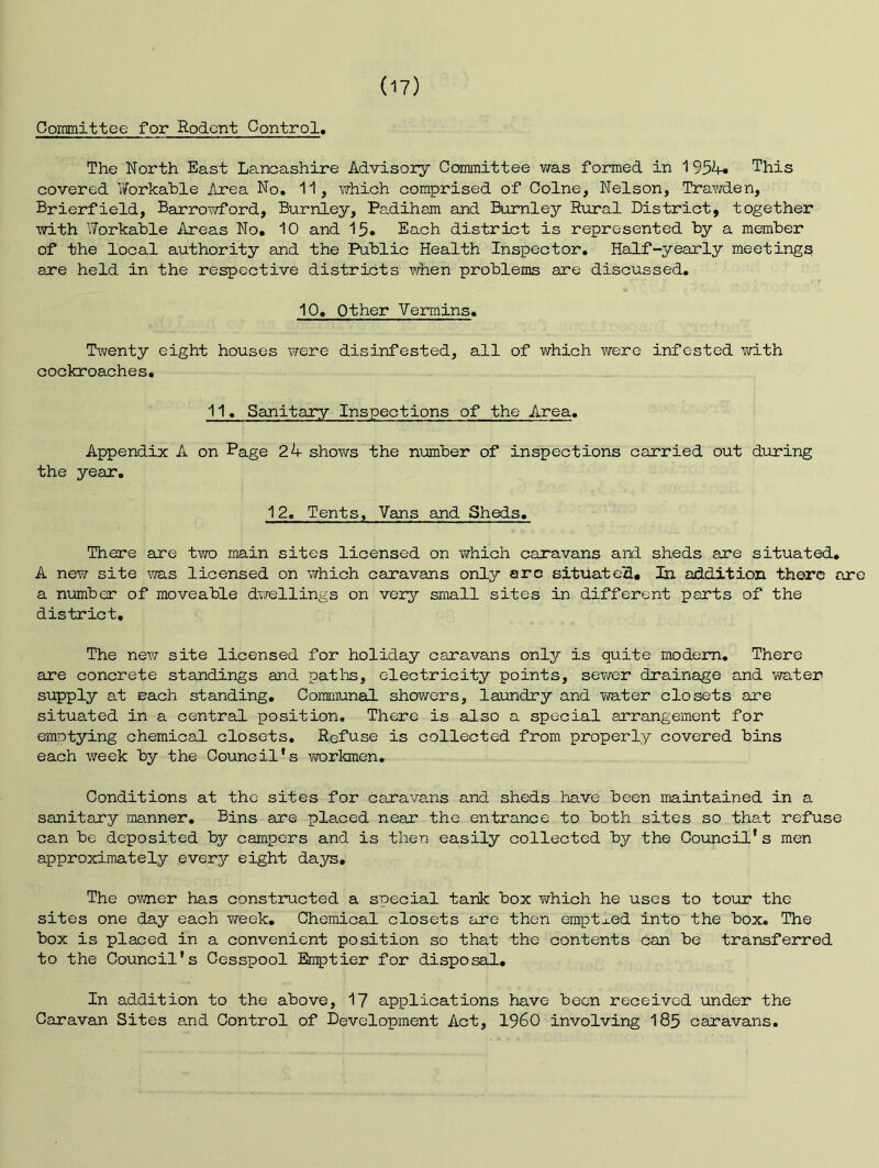 Committee for Rodent Control, The North East Lancashire Advisory Committee was formed in 1 This covered Workable Area No, 11, virhich comprised of Colne, Nelson, TraY/den, Brierfield, Barrowford, Burnley, Padiham and Burnley Rural District, together with Workable Areas No. 10 and 15. Each district is represented by a member of the local authority and the Public Health Inspector, Half-yearly meetings are held in the respective districts when problems are discussed, 10» Other Vermins, Twenty eight houses were disinfested, all of which were infested Yvith cockroaches, 11, Sanitary Inspections of the Area, Appendix A on Page 2k shov/s the number of inspections carried out during the year, 12, Tents, Vans and Sheds. There are tYTO main sites licensed on which caravans and sheds are situated, A new site lYas licensed on which caravans only arc situateS# In addition there are a number of moveable dvrellings on very small sites in different parts of the district. The new site licensed for holiday caravans only is quite modem. There are concrete standings and pat Its, electricity points, sewer drainage and water supply at each standing. Communal showers, laundry and vra-ter closets are situated in a central position. There is also a special arrangement for emptying chemical closets. Refuse is collected from properly covered bins each week by the Council's workmen. Conditions at the sites for carava.ns and sheds have been maintained in a sanitary manner. Bins are placed near the entrance to both sites so that refuse can be deposited by campers and is then easily collected by the Council* s men approximately every eight days. The ovmer has constructed a special tank box T/hich he uses to toTir the sites one day each Yveek, Chemical closets are then emptj-ed into the box. The box is placed in a convenient position so that the contents can be transferred to the Council's Cesspool Emptier for disposal. In addition to the above, 1? applications have been received under the Caravan Sites and Control of Development Act, I960 involving I85 caravans.