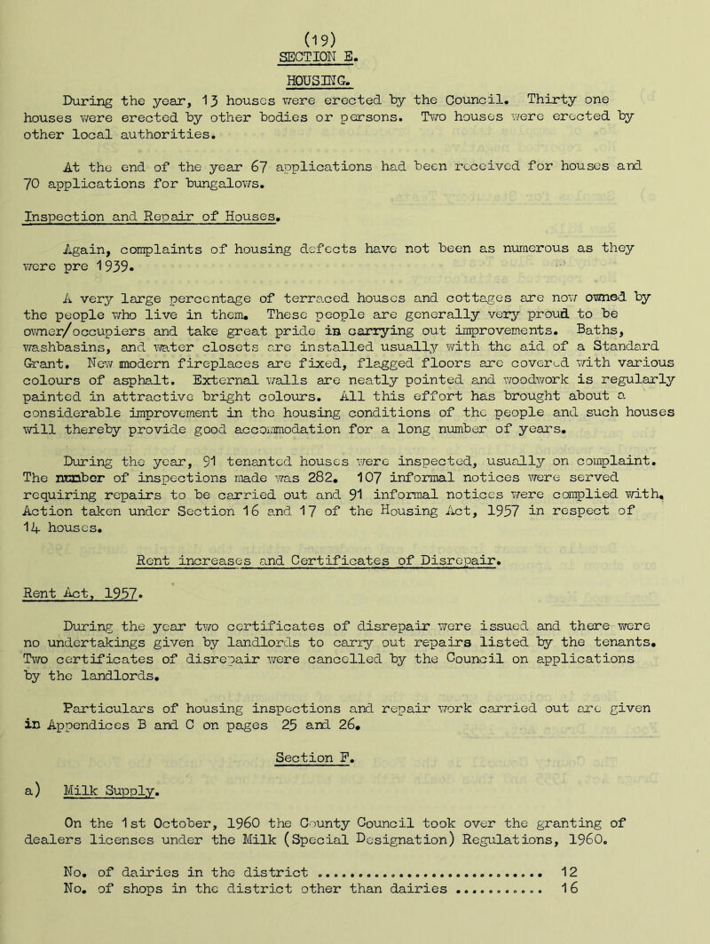 SECTION B, HOUSING, During the year, 13 houses T/ere erected by the Council. Thirty one houses v/ere erected by other bodies or persons. Two houses were erected by other local authorities. At the end of the year 6? applications had been received for houses and 70 applications for bungalov/s. Inspection and Repair of Houses. Again, complaints of housing defects have not been as numerous as they vrcre pre 1939. A very large percentage of terraced houses and cottages are now omed by the people who live in them. These people are generally very proud to be ovmer/occupiers and take great pride ia carrying out iniprovements. Baths, washbasins, and ivater closets are installed usually with the aid of a Standard Grant, New modern fireplaces are fixed, flagged floors are covered v/ith various colours of asphalt. External walls are neatly pointed and woodwork is regularly painted in attractive bright colours. All this effort has brought about a considerable improvement in the housing conditions of the people and such houses will thereby provide good accommodation for a long nimaber of years. During the year, 91 tenanted houses were inspected, usually on complaint. The ntanbor of inspections made was 282, 107 informal notices were served requiring repairs to be carried out and 91 informal notices Tfere complied with. Action taken under Section 16 ard 17 of the Housing Act, 1937 in respect of 14 houses. Rent increases and Certificates of Disrepair. Rent Act, 1937. During the year two certificates of disrepair were issued and there were no undertakings given by landlords to cariy out repairs listed by the tenants. Two certificates of disrepair v/ere cancelled by the Council on applications by the lardlords. Particulars of housing inspections and repair vrork carried out arc given in Appendices B and C on pages 23 and 26, Section F, a) Milk Supply. On the 1st October, I960 the County Council took over the granting of dealers licenses under the Milk (Special Designation) Regulations, 1960. No, of dairies in the district 12 No, of shops in the district other than dairies 16