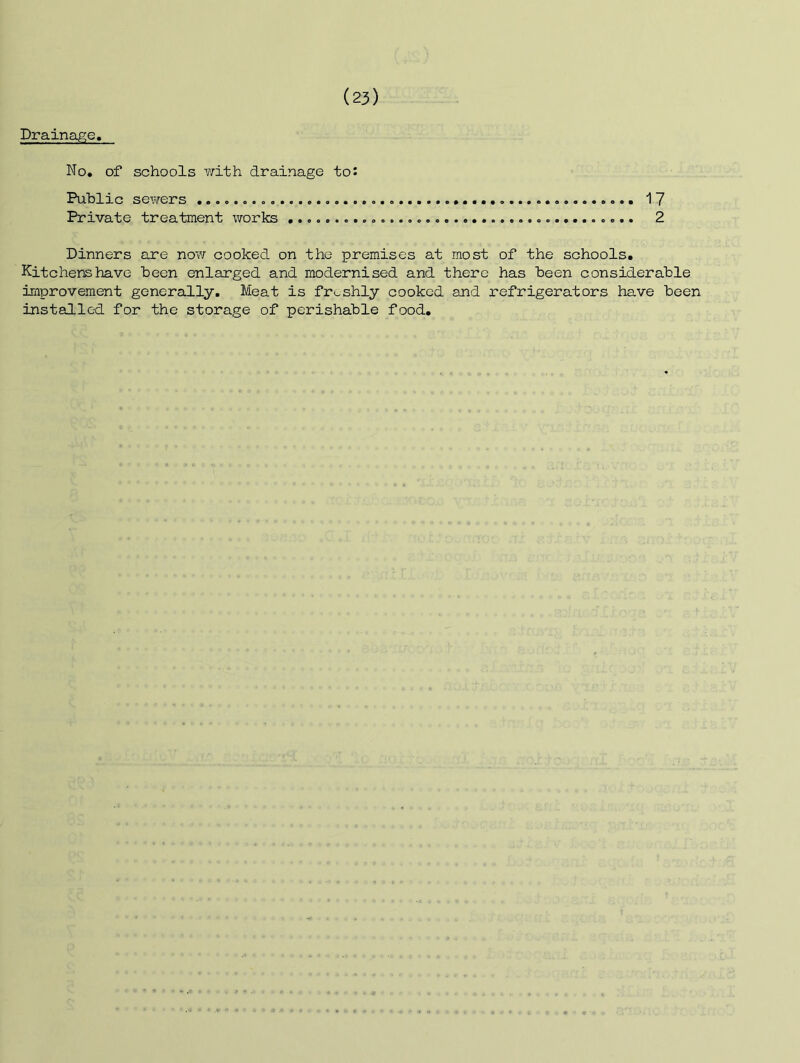 Drainaj^e, No. of schools with, drainage to: Public SGYirers 17 Private treatment works 2 Dinners are now cooked on the premises at most of the schools. Kitchens have been enlarged and modernised and there has been considerable improvement generally. Meat is freshly cooked and refrigerators have been insteilled for the storage of perishable food.