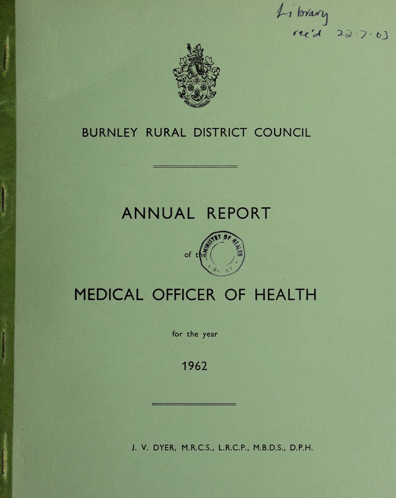 ' ~P ' 6_3 BURNLEY RURAL DISTRICT COUNCIL ANNUAL REPORT MEDICAL OFFICER OF HEALTH for the year 1962 J. V. DYER, M.R.C.S., L.R.C.P., M.B.D.S., D.P.H.