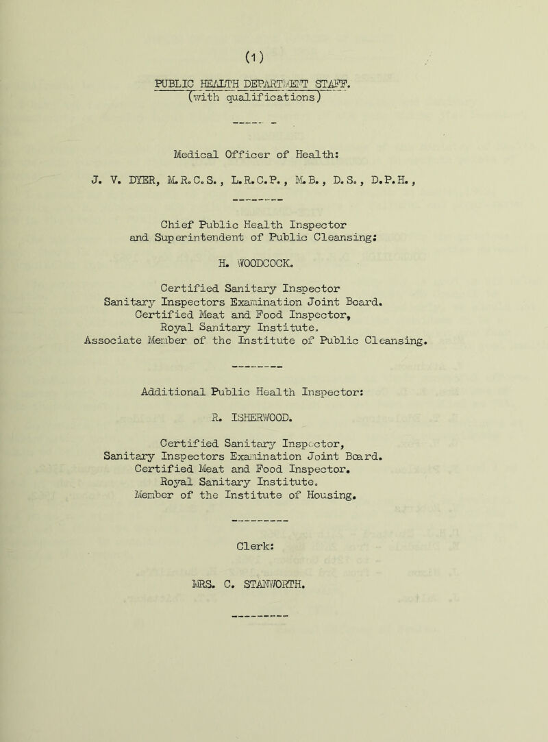 PUBLIC HE/JLTH DEPilRTl/iM Tv/ith qualifications} Medical Officer of Health: J. V. DYER, l^LRoC.S. , L.R.C.P., ILB,, D. S., D.P.H., Chief Public Health Inspector and Superintendent of Public Cleansing; H. WOODCOCK. Certified Sanitary Inspector Sanitary Inspectors Examination Joint Board. Certified Meat and Pood Inspector, Royal Sanitary Institute. Associate Member of the Institute of Public Cleansing Additional Public Health Inspector: R. ISHERWOOD. Certified Sanitary Inspector, Sanitary Inspectors Exanination Joint Board, Certified Meat and Pood Inspector, Ro^^al Sanitary Institute. Member of the Institute of Housing, Clerk: MRS. C. STAjJWORTH.