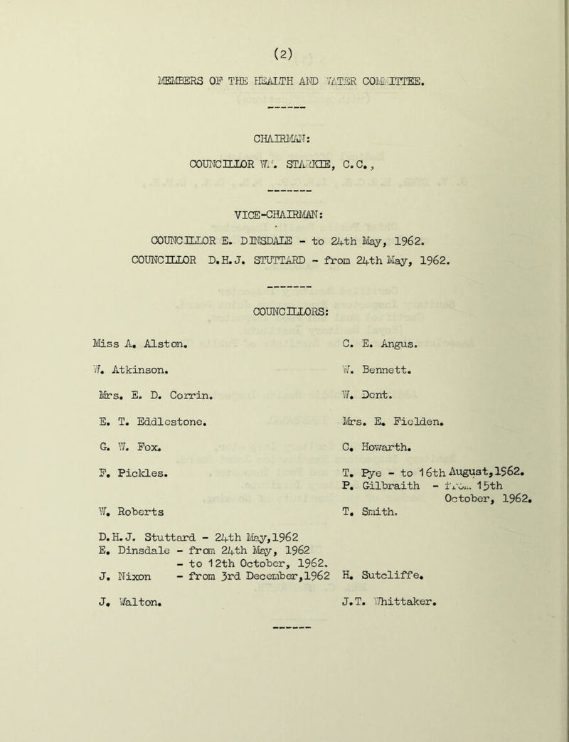 i\lEI/IBERS OP THE HEAI.TH AInD TAT-SR COM.HTTEE, CHAnai/^'T: COUHCnXLOR \Ti'. ST/PaCCE, c.c,, VICE-CHAIRJVIM; COUNCILLOR E. D]NSDALS - to 2Ath lilay, 1962. COUNCILLOR D.H.J. STUTTARD - from 24th May, 1962. COUNCILLORS; Miss A. Alston. W, Atkinson. Mrs. E. D. Coxrin. C. E. Angus. v7. Bennett. W. Dent. E. T. Eddlcstone. Mrs. E, Piclden. G. T4 Pox. C, Hovfarth. P, Pickles. Yf, Roberts T. I^e - to 16th August, 1562. P. Gilbraith - IrOxi. 13th October, 1962, T, Smith. D. H. J. Stuttard - 24th May, 196 2 E, Dinsdale - from 24th May, 1962 - to 12th October, 1962. J, Nixon - from 3i’d December, 1962 H, Sutcliffe, J, i/alton, J.T. V.liittaker,