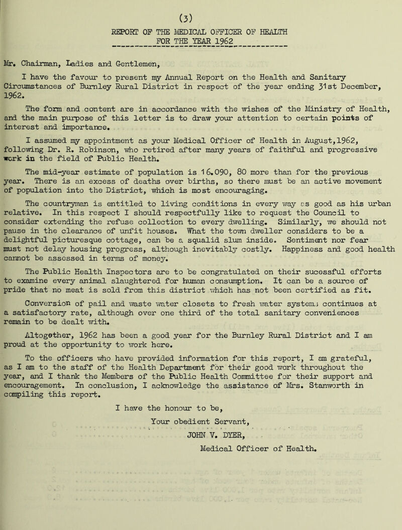 REPORT OP THE l/MDICiUL OPPICER OP HEiOLTH FOR THE YEAR 1962 Mr, Chairman, Ladies and Gentlemen, I have the favovir to present my Annual Report on the Health and Sanitary Circumstances of Burnley Rural District in respect of the year ending 3'lst December, 1962. The form and content are in accordance with the wishes of the Ministry of Health, and the main purpose of this letter is to draw your attention to certain points of interest and importance. I assumed my appointment as your Medical Officer of Health in August, 1962, following Dr, R. Robinson, who retired after many years of faithful and progressive work in the field of Public Health. The mid-year estimate of population is 16.090, 80 more than for the previous year. There is an excess of deaths over births, so there must be an active movement of poptolation into the District, which is most encouraging. The countryman is entitled to living conditions in every vray as good as his urban relative. In this respect I should respectfully like to request the Council to consider extending the refuse collection to every dwelling. Similarly, we should not pause in the clearance of unfit houses. What the town dweller considers to be a delightful picturesque cottage, can be a squalid slum inside. Sentiment nor fear must not delay housing progress, although inevitably costly. Happiness and good health cannot be assessed in terms of money. The Public Health Inspectors are to be congratulated on their sucessful efforts to examine every animal slaughtered for hioman consumption. It can be a source of pride that no meat is sold from this district which has not been certified as fit. Conversion of pail and waste water closets to fresh water systems continues at a satisfactory rate, although over one third of the total sanitary conveniences remain to be dealt with. Altogether, 1962 has been a good year for the Burnley Rural District and I am pro\ad at the opportunity to work here. To the officers vdio have provided information for this report, I am grateful, as I am to the staff of the Health Department for their good work throughout the year, and I thank the Members of the Public Health Committee for their support and encouragement. In conclusion, I acknowledge the assistance of jVIts. Stanworth in compiling this report. I have the honoxnr to be. Your obedient Servant, JOHN V. DYER, Medical Officer of Health,