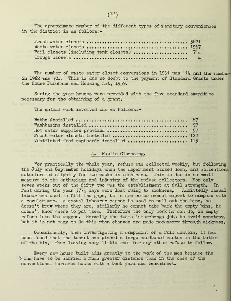 The approximate number of the different types of s anitary conveniences in the district is as follov;-s:- Fresh v/ater closets 3821 Waste v/ater closets 196? Pail closets (including tank closets) 714 Trough closets 4 The number of waste v/ater closet conversions in 1961 was 114 and the number in 1962 was 70*. This is due no doubt to the payment of Standard Grants under the House Purchase and Housing Act, 1959. Suring the year houses were provided v?ith the five standard amenities necessary for the obtaining of a grant. The actual work involved was as follov/s:- Baths insta.lled 87 Washbasins installed 97 Hot water supplies provided 57 Fresh water closets installed 122 Ventilated food cupboards installed 113 4. Public Cleansing. For practically the whole year, refuse was collected v/eekly, but follov/ing the July and September holidays when the department closed doxvn, and collections deteriorated sliglitly for two v/eeks in each case. This is due in no small measure to the enthusiasm and industry of the refuse collectors. For only seven weeks out of the fifty two v/as the establishment at full strength. In fact during the year 377'? days were lost ov/ing to sickness* Admittedly casual labour v/as used to fill the gaps, but a nev/ comer cannot expect to compare v/ith a regular man, A casual labourer cannot be used to pull out the bins, he doesn’t knew where thy are, similarly he cannot take back the enpty bins, he doesn’t know \diere to put them. Therefore the only work ho can do, is empty refuse into the waggon. Normally the teams interchange jobs to avoid monotony, but it is not easy to do this when changes are made necessary through sickness. Occasionally, v/hen investigating a complaint of a full dustbin, it has been found that the tenant has placed a large cardboard carton in the bottom of the bin, thus leaving very little room for any other refuse to follow. Every ne’w house built adds greatly to the v/ork of the men because the b ins have to be carried a much greater distance than in the case of the conventional terraced house v/ith a back yard and backstreet.
