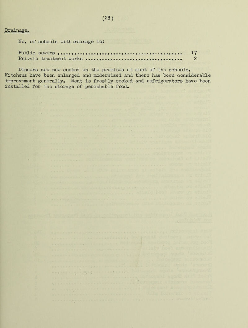 Drainage, No. of schools xvith drainage to: Public s&iiers 17 Private treatment vrorks 2 Dinners are no?/ cooked on the premises at most of the schools. Kitchens have been enlarged and modernised and there has been considerable improvement generally. Meat is freshly cooked and refrigerators have been installed for the storage of perishable food.