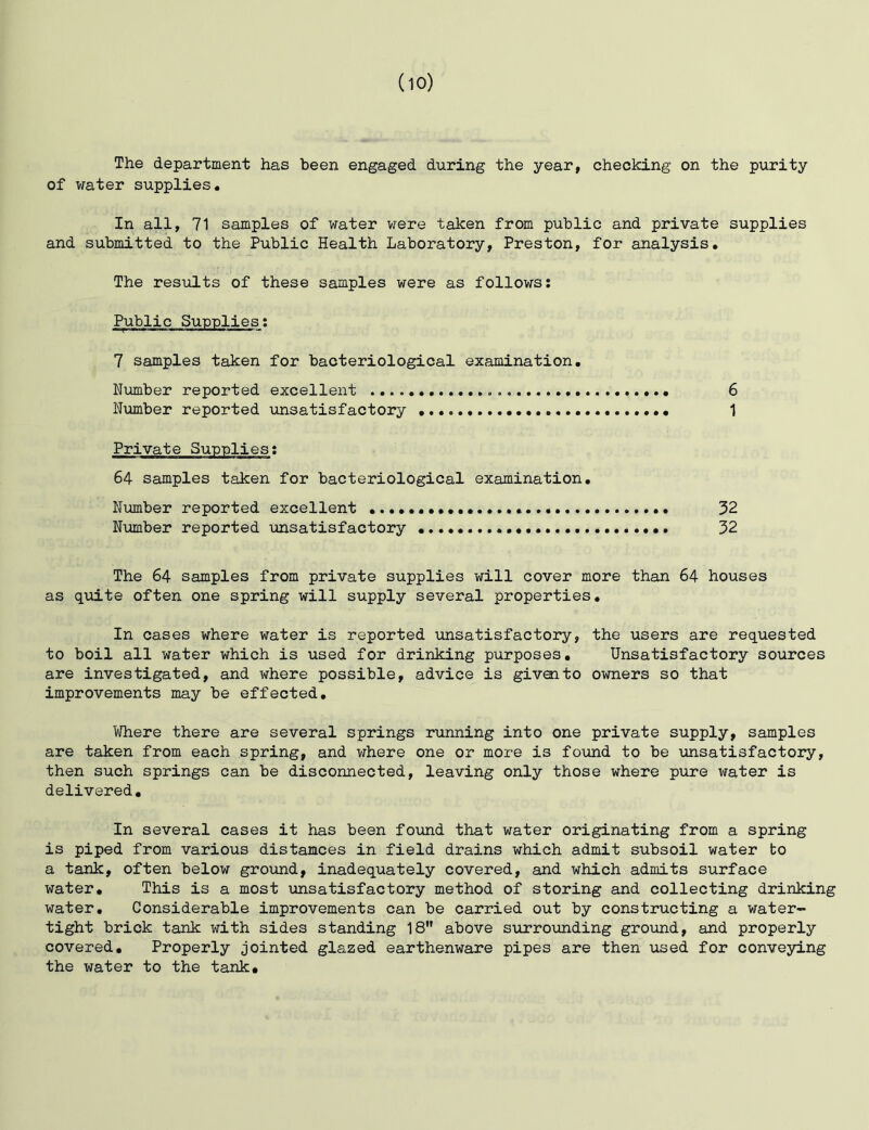 The department has been engaged during the year, checking on the purity of water supplies. In all, 71 samples of water were taken from public and private supplies and submitted to the Public Health Laboratory, Preston, for analysis. The results of these samples were as follows: Public Supplies: 7 samples taken for bacteriological examination. Number reported excellent 6 Number reported unsatisfactory 1 Private Sunnlies: 64 samples taken for bacteriological examination. Nimiber reported excellent 32 Number reported unsatisfactory 32 The 64 samples from private supplies will cover more than 64 houses as quite often one spring will supply several properties. In cases where water is reported unsatisfactory, the users are requested to boil all water which is used for drinking purposes. Unsatisfactory sources are investigated, and where possible, advice is givoito owners so that improvements may be effected. Where there are several springs running into one private supply, samples are taken from each spring, and where one or more is found to be unsatisfactory, then such springs can be disconnected, leaving only those where pure water is delivered. In several cases it has been found that water originating from a spring is piped from various distamces in field drains which admit subsoil water to a tank, often below gro\nid, inadequately covered, and which admits surface water. This is a most unsatisfactory method of storing and collecting drinking water. Considerable improvements can be carried out by constructing a water- tight brick tank with sides standing 18 above surrounding ground, and properly covered. Properly jointed glazed earthenware pipes are then used for conveying the water to the tank.