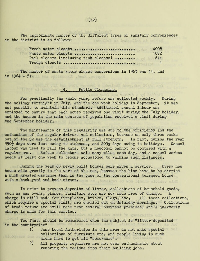 The approximate number of the different types of sanitary conveniences in the district is as follows; Fresh water closets 4008 Waste water closets 1872 Pail closets (including tank closets) 611 Trough closets 4 The number of waste water closet conversions in 1963 was 44, and in 1964 - 51. For practically the whole year, refuse was collected weekly. During the holiday fortnight in July, and the one week holiday in September, it was not possible to maintain this standard. Additional casual labour was employed to ensure that each house received one visit during the Jiily holiday, and the houses in the main centres of population received a visit during the September holiday. The maintenance of this regularity was due to the efficiency and the enthusiasm of the regular drivers and collectors, because on only three weeks out of the 52 was the establishment at full strength. In fact, during the year 350^ days were lost owing to sickness, and 209^ days owing to holidays. Casual labour was used to fill the gaps, but a newcomer cannot be compared with a regular man. Refuse collectors walk many miles each day, and a casual worker needs at least one week to become accustomed to walking such distances, Diiring the year 66 newly built houses were given a service. Every new house adds greatly to the work of the men, because the bins have to be carried a much greater distance than in the case of the conventional terraced house with a back yard and back street. In order to prevent deposits of litter, collections of household goods, such as gas ovens, pianos, furniture etc, are now made free of charge, A charge is still made for fireplaces, bricks, flags, etc. All these collections, which require a special visit, are carried out on Saturday mornings. Collections of trade refuse are still made from several business premises, and a quarterly charge is made for this service. Two facts should be remembered when the subject is litter deposited in the coimtryside 1) Some Local Authorities in this area do not make special collections of furniture etc, and people living in such areas have to get rid somewhere. 2) All property repairers are not over enthusiastic about removing the residue from their building jobs.