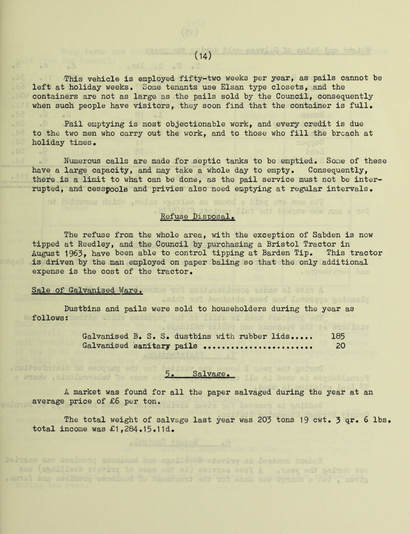(u) This vehicle is employed fifty-two weeks per year, as pails cannot be left at holiday weeks. Some tenants use Elsan type closets, and the containers are not as large as the pails sold by the Council, consequently when such people have visitors, they soon find that the container is full. Pail emptying is most objectionable work, and every credit is due to the two men who carry out the \70rk, and to those who fill the broach at holiday times. Numerous calls are made for septic tanks to be emptied. Some of these have a large capacity, and may take a whole day to empty. Consequently, there is a limit to what can be done, as the pail service must not be inter- rupted, and cesspools and privies also need emptying at regular intervals. Refuse Disposal, The refuse from the whole area, with the exception of Sabden is now tipped at Reedley, and the Council by purchasing a Bristol Tractor in August 1963, have been able to control tipping at Barden Tip, This tractor is driven by the man employed on paper baling so that the only additional expense is the cost of the tractor. Sale of Galvanised Ware. Dustbins and pails were sold to householders during the year as follows: Galvanised B, S, S, dustbins with rubber lids 185 Galvanised 'sanitary pails 20 5, Salvage, A market was found for all the paper salvaged during the year at an average price of £6 per ton. The total weight of salvage last year was 203 tons 19 cwt. 3 qr, 6 lbs, total income was £1,284.15.11d,